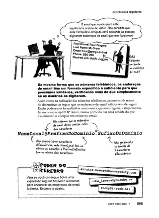 expressões regulares
O email que mandei para este
equilibrista acabou de voltar. Não acredito que
esse formulário estúpido está deixando as pessoas
digitarem endereços de email que nem funcionam!
fir*‘ ”ame;F°ur Fingers
Last Name:McGraw
Email: four@gregs-|jstnet
Phone: 555-098 K
Desired Job: Knife JuggST
istí
faltando
ponto
no tn d trtto
dt email!
Da mesma forma que os números telefônicos, os endereços
de email têm um formato específico o suficiente para que
possamos validá-los, verificando mais do que simplesmente
se os usuários os digitaram.
Assim como na validação dos números telefônicos, primeiro nós temos
de determinar as regras que os endereços de email válidos têm de seguir.
Então poderemos formalizá-las como uma expressão regular, e implementá-
las no nosso script PHP. Assim, vamos primeiro dar uma olhada do que
exatamente se compõe um endereço email.
KSs sabemos <weos cnderedos
dt emãii devew tontev eskts
stf dois daraíteres
NomeLocal@Pref±xoDoDomín±o 7SufixoDoDomínio
^ poderá Kavev daradteres ^ jsto geraWnte
al+anu^erifios, onde Ko»eLodai te» no se eo^poe dt
»miMo .taradter e lWi*oP©!Wni© 3 daradteres
te» no mÍm** dois darafiteres. atfa*w**to**
Veja se você consegue bolar uma
expressão regular flexível o suficiente
para encontrar os endereços de email
à direita. Escreva-a abaixo:
você está aqui ► 595
 