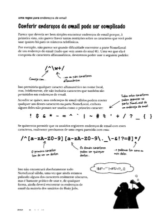 Conferir endereços de email pode ser complicado
Parece que deveria ser bem simples encontrar endereços de email porque, à
primeira vista, não parece haver tantas restrições sobre os caracteres que você pode
usar quanto há para os números telefônicos.
Por exemplo, não parece ser grande dificuldade encontrar a parte NomeLocal
de um endereço de email (tudo que vem antes do sinal @).Uma vez que ela é
composta de caracteres alfanuméricos, deveremos poder usar o seguinte padrão:
uma regex para endereços de emall
/ Aw + /
„ ' M mais taratteres
Começa dom... alW É rií*-
Isso permitiria qualquer caracter alfanumérico no nome local,
mas, infelizmente, ele não incluiria caracteres que também são
permitidos em endereços de email.
Acredite se quiser, mas endereços de email válidos podem conter
qualquer um destes caracteres na parte NomeLocal, embora
alguns deles não possam ser usados como o primeiro caracter:
Todw «te* taraíW
poder« aparecer *
>
a
parte HomcL-otat de
»„ endweço de <•»»'■
Se quisermos permitir que os usuários registrem endereços de email com esses
caracteres, realmente precisamos de uma regex parecida com essa:
/ A[a-zA-ZO-9][a-zA-Z0-9. -& f?=#]*/
I K f
1 Os dedais daratteres , .
0 wsmÓYo pode» ser «suaisoiuer 2 podemos ter zjsvo ou
u ld e « * '* » '^ "’ais delts
Isso não encontrará absolutamente todo
NomeLocal válido, uma vez que ainda estamos
pulando alguns dos caracteres realmente obscuros,
mas é bastante prático de usar e, de qualquer
forma, ainda deverá encontrar os endereços de
email da maioria dos usuários do Riskyjobs.
 