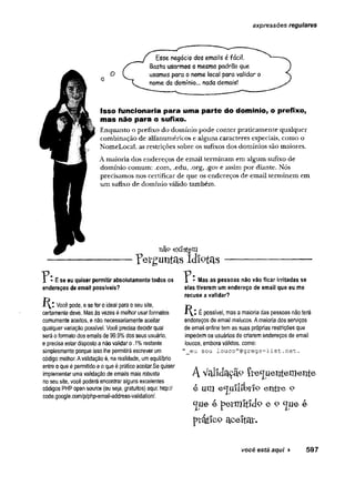 expressões regulares
Esse negócio dos emails é fácil.
Basta usarmos omesmo padrão que
usamos para o nome local para validar o
nome do domínio... nada demais!
Isso funcionaria para uma parte do domínio, o prefixo,
mas não para o sufixo.
Enquanto o prefixo do domínio pode conter praticamente qualquer
combinação de alfanuméricos e alguns caracteres especiais, como o
NoméLocal, as restrições sobre os sufixos dos domínios são maiores.
A maioria dos endereços de email terminam em algum sufixo de
domínio comum: .com, .edu, .org, .gov e assim por diante. Nós
precisamos nos certificar de que os endereços de email terminem em
um sufixo de domínio válido também.
na? existem
TWgimtas Idiotas
P E se eu quiser permitir absolutamente todos os
endereços de email possíveis?
Você pode, e se for o ideal para o seu site,
certamente deve. Mas às vezes é melhor usar formatos
comumente aceitos, e não necessariamente aceitar
qualquer variação possível. Você precisa decidir qual
será o formato dos emails de 99.9% dos seus usuário,
e precisa estar disposto a não validar o .1% restante
simplesmente porque isso lhe permitirá escrever um
código melhor. Avalidação è, na realidade, um equilíbrio
entre o que é permitido e o que é prático aceitar.Se quiser
implementar uma validação de emails mais robusta
no seu site, você poderá encontrar alguns excelentes
códigos PHP open source (ou seja, gratuitos) aqui: http://
code.google.com/p/php-email-address-validation/.
* Mas as pessoas não vão ficar irritadas se
elas tiverem um endereço de email que eu me
recuse a validar?
É possível, mas a maioria das pessoas não terá
endereços de email malucos. A maioria dos serviços
de email online tem as suas próprias restrições que
impedem os usuários de criarem endereços de email
loucos, embora válidos, como:
"_eu sou louco”@gregs~list.net.
AV<ll1d^çã°Çte<Jiienternertte
e u m e<ju!lít>£iP e n tre 9
< j u e e p e t m i t í c t e e- 9 e
p rá tic o ciceltar.
você está aqui ► 597
 