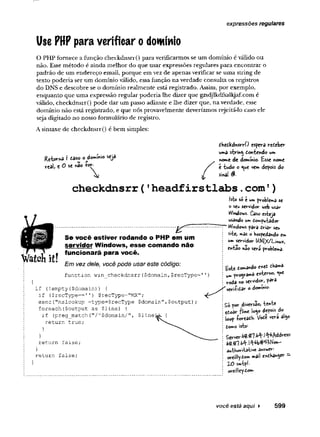 Use PHP para verificar o domínio
expressões regulares
O PHP fornece a função checkdnsrr() para verificarmos se um domínio é válido ou
não. Esse método é ainda melhor do que usar expressões regulares para encontrar o
padrão de um endereço email, porque em vez de apenas verificar se uma string de
texto poderia ser um domínio válido, essa função na verdade consulta os registros
do DNS e descobre se o domínio realmente está registrado. Assim, por exemplo,
enquanto que uma expressão regular poderia lhe dizer que gzsdjlkdfsalkjaf.com é
válido, checkdnsrr() pode dar um passo adiante e lhe dizer que, na verdade, esse
domínio não está registrado, e que nós provavelmente deveríamos rejeitá-lo caso ele
seja digitado no nosso formulário de registro.
A sintaxe de checkdnsrr() é bem simples:
eHetkdvvsrrO espera receber
ufeâ s-tr'm< dotvfcendo ur*
«orne de doimmio. Esse (nome
c h e c k d n s r r ( ' h e a d f i r s t l a b s .c o m ')
isto s©e ia» problema se
o seu servidor web us^y
Windows. Caso esteja
usando u*»idoiwputador
Se você estiver rodando o PHP em um
servidor Windows, esse comando não
funcionará para você.
u» servidor UN|;</Lmux,
eK-fcao nào seva pr©ble**a-
Em vez dele, você pode usar este código: te tocando cMt ^arwâ
^ p r ^ r â m a e*U irno, «ç*
voda no servider, para
function win_checkdnsrr($domain,$recType=1
1
if (iempty($domain)
) {
if ($recType— 1'
) $recType="MX";
exec("nslookup -type=$recType $doraain",$output);
foreach($output as $line) {
if (preg_match. ("/A$domain/”,
return true;
return false;
return false;
Server^.fll-M**!W<Wress<
autVjori'tsti'1
®aws'wer-
ov*e»lly-toww
íail e*cbawyr
2-0
oreilley-í-ow-
você está aqui ► 599
 