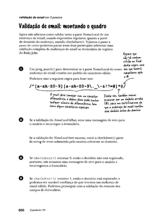 validação do email em 5 passos
Validapão de email: montando o quadro
Agora nós sabemos como validar tanto a parte NomeLocal de um
endereço de email, usando expressões regulares, quanto a parte
de domínio do endereço, usando checkdnsrr(). Vejamos o passo a
passo de como podemosjuntar essas duas partes para adicionar uma
validação completa de endereços de email ao formulário de registro
do RiskyJobs: Rc?âve
*ao ba nenbum
tiírao no ■
(■
m
a
l
desta re^e*, w»a
Use preg_match() para determinar se a parte NomeLocal do nosso vez. ^ue bavera
endereço de email contém um padrão de caracteres válido. caracteres apos
Podemos usar a seguinte regex para fazer isso:
/*■ [a-zA-ZO-9] [a-zA -Z0-9 t?- #] *@
/
i l í j n u i í°je'Slr í<
>
m“*>ísratier Desía <«, ía»>bé»>ím»«k
r°* e di«o pode Conter produrar por umsímbolo arroba
»
>
■^
3 1 i teres especiais. o endereòo de email fio«te»»
" i > - I . . 1 . J ___
esse símbolo ântes do dommio-
Se a validação do NomeLocalfalhar, ecoe uma mensagem de erro para
o usuário e recarregue o formulário.
Se a validação do NomeLocaltiver sucesso, envie a checkdnsrr() parte
da string de texto submetida pelo usuário referente ao domínio.
Se checkdnsrr () retornar 0, então o domínio não está registrado,
portanto, nós ecoamos uma mensagem de erro para o usuário e
recarregamos o formulário.
Se checkdnsrr () retomar 1, então o domínio está registrado, e
podemos ter razoável confiança de que teremos um endereço de
email válido. Podemos prosseguir com a validação do restante dos
campos do formulário.
6 0 0 Canítnin i
fl
 