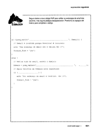 expressões regulares
Segue abaixoo novo código PHP para validar os endereços de email dos
usuários, mas alguns pedaços desapareceram. Preencha os espaços em
branco para completar ocódigo.
if {!preg_match(
' .................................... $email)) {
// $emaíl é inválido porque NomeLocal é incorreto
echo 'Seu endereço de email não é válido.<br />';
$output_form = 'yes';
}
else {
// Retira tudo do email, exceto o .dominio
$domain = preg_replace(
'
..................... ............. ,..... )
;
// Agora verifica se $domain está registrado
if {.................. ) {
echo 'Seu endereço de email é inválido. <br />';
$output_form = 'yes';
}
1
você está aqui > 601
 