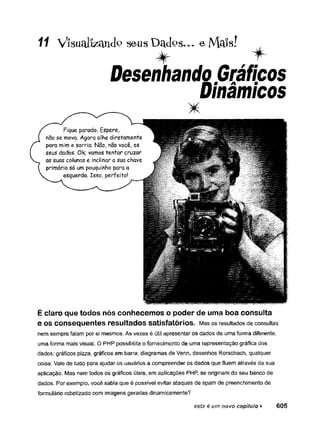 11 ViSUclllzíUlcIo seus Dclclos... e]V[cl!s!
Desenhando Gráficos
Dinâmicos
É claro que todos nós conhecemos o poder de uma boa consulta
e O
SConsequentes resultados satisfatórios. Mas os resultados de consultas
nem sempre falam por si mesmos. As vezes é útil apresentar os dados de uma forma diferente,
uma forma mais visual. O PHP possibilita o fornecimento de uma representação gráfica dos
dados: gráficos pizza, gráficos em barra, diagramas de Venn, desenhos Rorschach, qualquer
coisa. Vale de tudo para ajudar os usuários a compreender os dados que fluem através da sua
aplicação. Mas nem todos os gráficos úteis, em aplicações PHP, se originam do seu banco de
dados. Por exemplo, você sabia que é possível evitar ataques de spam de preenchimento de
formulário robotizado com imagens geradas dinamicamente?
este é um novo capítulo ¥ 6 0 5
 