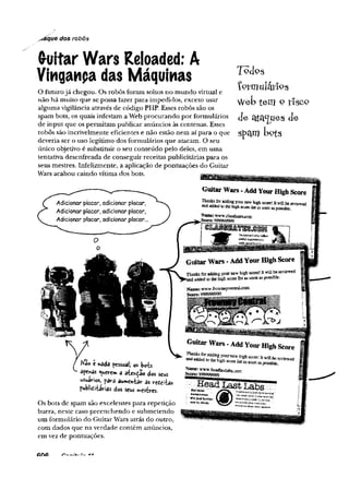 yíáque dos robôs
(ruitar Wars Reloaded: A
Vinganpa das Máquinas
O futurojá chegou. Os robôs foram soltos no mundo virtual e
não há muito que se possa fazer para impedi-los, exceto usar
alguma vigilância através de código PHP. Esses robôs são os
spam bots, os quais infestam a Web procurando por formulários
de input que os permitam publicar anúncios às centenas. Esses
robôs são incrivelmente eficientes e não estão nem aí para o que
deveria ser o uso legítimo dos formulários que atacam. O seu
único objetivo é substituir o seu conteúdo pelo deles, em uma
tentativa desenfreada de conseguir receitas publicitárias para os
seus mestres. Infelizmente, a aplicação de pontuações do Guitar
Wars acabou caindo vítima dos bots.
T o clo s
Çorniulárfos
Webtem o tíscp
de ctta^ues cie
spam lx>ts
Não c nada pessoal; os bots
apenas querem â ates^ao dos seus
usuários, para aumentar as refiíitas
publieífcirias dos seus iwestres.
Os bots de spam são excelentes para repetição
burra, neste caso preenchendo e submetendo
um formulário do Guitar Wars atrás do outro,
com dados que na verdade contêm anúncios,
em vez de pontuações.
 