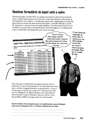 visualizando seus dados... e mais!
Nenhum formulário de input está a salvo
Felizmente para o Guitar Wars, os ataques dos bots de spam ficam invisíveis
para o usuário final, graças ao recurso de moderação humana adicionado lá
no Capítulo 6. No entanto, o moderador agora está completamente soterrado
pelo enorme volume de posts dos bots de spam, o que lhe dificulta a tarefa
de "peneirar" e aprovar as pontuações legítimas. A moderação humana é um
excelente recurso, mas os humanos ficam em desvantagem ao se depararem
com um adversário automatizado que nunca se cansa.
GuitarWars-HighScoresAdministratfc
lis!ofaliGuiiarWarshígh.scorcs.Usete pagetoremove
Belowisa
needed-
Isto é ridículo.
Não consigo moderar
todos estes posts, a maioria
dos quais parecem ser falsos.
Eunemsequer sei o que é um
frowney!
Nauae
«rwvr^assbatesxom
wwv.ciasshates.coin
Date
2008-06-23
2008-06-23
2008-06-23
jtoiroeyceBtrtlxoin 2008-06-231
-trvmírowneyceofcraLwB»2008-06-23
vw ^vw iK rcnitnU «» 20084)6-23
wwJro-WBeyeeatraLcflm 2008-06-23
wwwJieaiilHitlatw^oin
K
yarwAewitefiateJ<H
P
wwJwadiastlfito^w
•yrvn»Jicadlastlabs-com
2008-06-23
2008-06*23:
2008-06-23
2008-06-23
2008-06-23
Score Aetkm
.:44:56 999999999E&gass >âtPSHÊ
45:15999999999Kemovel âggQSíê
45.;
:A
S
>
t
:46:<X999999999 f Appism
,:46:19 999999999 Ssm m tâ g p S ê
.:47:26 999999999 >&$$$£&
-.47:42999999999 SêffiSSg!
i;47:55 999999999 E m ® í
lMAZ999999999M&mt&m&&
si
1.52:20 999999999 Regove t AjffflKÊ
t‘
52:32 999999999 í AjaawS
0 nosso destemido
moderador do
éjuitar V
V
ârs se
enfioK-bra emumd
di-fic.il batalha
toYikri bots
*^
u
e Kutóa se
£a«sam de postar
poht**atões falsas,,
<
^
u
e v»a verdade
sao spam.
)
Está claro que a moderação humana dos posts não é o
suficiente. O que nós precisamos é de uma forma de evitar
que os robôs consigam submeter as pontuações - cortar o
acesso logo no início, por assim dizer. Mas para isso será
preciso distinguir, de alguma forma, entre um software
automatizado e um ser humano com um cérebro real...
um problema difícil, mas que pode ser solucionado.
Escreva abaixo três perguntas que você poderia fazer para distinguir
entre um ser humano real e o cérebro artificial de um robô:
você está aqui ► 607
 