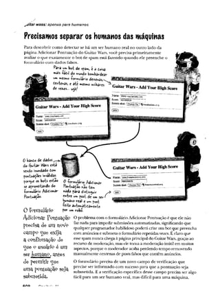 Precisamos separar os humanos das máquinas
Para descobrir como detectar se há um ser humano real no outro lado da
página Adicionar Pontuação do Guitar Wars, você precisa primeiramente
avaliar o que exatamente o bot de spam está fazendo quando ele preenche
formulário com dados falsos.
Para um bot de spam, e a ddsâ
mâis ta£ij do mundo bombâtrdMtr
■ uc««:r*s, c âtC mesmo milhares
____ .
^ifítar wass: apenas para humanos
0 banto de dados,
do éjuitar W
ars esta
sendo inundado 6om
pontuações mvâlidàs
porque os bots estao
se aproveitando do
-formulário Adicionar
Pon^tuaçac
0 formulário Adidionar
rontuáiâo nao te*
nada para distinguir
entre um post de umsev*
Humano real e um post
teito automaticamente
por um robo.
0 formulário
AdiCl911at Y ^Iltuaçãí? O problemacom o formulário Adicionar Pontuação é que ele não
fríecisa de UUl I1Cm/o '^aznac^a Para impedir submissões automatizadas, significando que
1 ~ qualquer programador habilidoso poderá criar um bot que preencha
com anúncios e submeta o formulário repetidas vezes. É claro que
esse spam nunca chega à página principal do GuitarWars, graças ao
recurso de moderação, mas ele toma a moderação inútil em muitos
aspectos, porque o moderador acabaperdendo tempo removendo
manualmente centenas de posts falsosque contêm anúncios.
campp c[ueexíja
a confirmação de
c[üeo usuátfe é um
ser fcumaxio, antes
d e petm íííl: «Jue
uma ppntuaçao seja
subm etida.
O formulário precisa de um novo campo de verificação que
precise ser informado com sucesso para que a pontuação seja
submetida. E a verificação específica desse campo precisa ser algo
fácil para um ser humano real, mas difícil para uma máquina.
cno
 