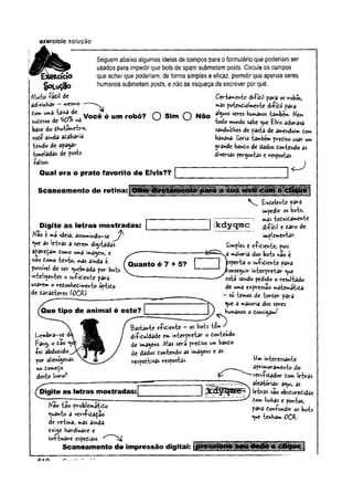exercício solução
Seguemabaixoalgumas ideiasde campos para oformulárioque poderiamser
usados para impedirque.bots de spam submetam posts. Circuleos campos
que acharque poderiam, deformasimplese eficaz, permitirqueapenas seres
humanos submetamposts, e nãose esqueça deescrever porquê.
güLuçgo
/Vlutio fâdil de
adivinhar - »esmo
t<m Você é um robô? O O Não
sudesso à t ^ O k r A w w
base do dhuiomeiro,
vode ainda adabaria
tendo de apagar
toneladas de posts
falsos.
Qual era o prato favorito de Elvis??
Ceria^enie difídil para os robos,
mas poiendiaimenie difídil para
alguns seres humanes iambém. Nem
iodo mundo sabe <
^
u
e Elvis adorava
sanduídhes de pasta de amendoim dom
banana- Seria também prediso usar um
grande bando de dados doniendo as
diversas pergunias e respostas.
^__}
Scaneamento de retina: Olhe para a suaw *
Digite as letras mostradas:
Na© e ma ideia, assumindo-se
*V
*
e as ietras a serem digitadas
â£3redàm tomo uma imagem, e
rào tomo iext©, »as ainda t
possível de ser quebrada por bois
inteligentes o sufidienie para
usarem o redonhedimenio óptido
de daradteres (OCR)-
Quanto é 7 + 5?
Que tipo de animal é este?
Lembra-se d
>
Fang, o tèo
foi abduzido
por alienígenas
no domeço
deste livro?
Bastan-te efidienie - os bots tem ✓
difiduldade em inierpreiar o donieudo
de imagens. /Vias será prediso um bando
de dados doniendo as imagens e as
respediivas respostas
£xdelenie para
impedir os bois,
------ m
3s igtnidamenie
k d y q m c difídil e daro de
implementar.
Simples e efidienie, ^ois
a môioria dos bois nao e
speria o sufidienie para
onseguír inierpreiar «jue
esta sendo pedido o resultado
de uma expressão maiemátída
- só temos de iorder para
^ue a maioria dos seres
humanos o donsigamf
( S
Digite as letras mostradas:
tfêo iâo problemátido
quanto a verifida^ao
de reiina, mas ainda
exige hardware e
soÇbnâre espediais. ^ ^
Scaneamento de impressão digital:
W
minieressanie
aprimoramento do
idador dom leiras
aleatórias; a<
^
ui, as
leiras sâo obsduredidas
dom linhas e pontos,
para donfundir os bois
<ue ienham OCR.
 