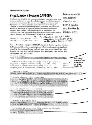 desenhando um captcha
Visualizando a imagem CAPTCHA
Pata se deseniaí
umaImagem
dinâmicaem
P H F , é ptcGlSO
usar Çunçpes da
Criada a senha aleatória, nós podemos passar para a tarefa de gerar uma
imagem consistindo do texto da senhajuntamente com linhas e pontos
aleatórios, para ajudar a obscurecer o texto. Mas por onde começar?
A primeira coisa a fazer é decidir qual será o tamanho da imagem
CAPTCHA. Sabendo que essa imagem será exibida em ura formulário,
ao lado de um campo de input, faz sentido mantê-la relativamente
pequena. Vamos tentar 100x25 e vamos colocar esses valores ein , 1
constantes, para que o tamanho da imagem seja definido em apenas um biblioteca<3D
lugar e, portanto, seja fácil de modificar depois, se necessário.
0 -fcam
anH
o da Wa$em CAPTCHA -fr^a
define (
•CAPTCHAJíIDTH 100) ; armax^ado em to»starrUs, para <

»
tseja
define ( 'CAPTCHft_HEIGHT ' , 25) ; ^ ^ a<rcis, a io r ywtiso
Para se desenhar a imagem CAPTCHA, é preciso chamar algumas funções
da biblioteca GD, todas as quais operam sobre uma imagem carregada na
memória. Em outras palavras, você cria uma imagem na memória e então
desenha em cima dela; depois, quando tiver terminado, você a envia para
o navegador para ser exibida.
// Cria a imagem
// Define um fundo branco com texto preto .
e gráficos cinza
$bg_color■= Ímagecolorallocate($img, 255, 255, 255); // branco'
$text_color = ímagecolorallocate($img, 0, 0, 0);
$graphic_color = Ímagecolorallocate($img, 64, 64, 64);
// preto
// cinza escuro
iodtop)
Cria dores para
serem usadas
por outras
TUhÇoes
// Preenche o fundo
i
// Faz output da imagem como PNG, usando um cabeçalho
heàçN
image
SI
m M S m s iá s'íihülílíJÁ
||íííífUlí/íí
CA A
 