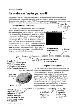 funções gráficas GD
Por dentro das fuwpões gráficas GP
A mágica por trás da criação de imagens CAPTCHA é possibilitada pela biblioteca de
gráficos GD, que, como vocêjá aprendeu, oferece funções para se desenhar gráficos
dinamicamente usando-se código PHP. Vamos examinar algumas dessas funções com mais
detalhes e ver como elas se relacionam à geração da imagem CAPTCHA.^
imagecreatetruecolor(
)
Esta função cria uma imagem em branco na memória,
pronta para ser editada por outras funções GD. Os
dois argumentos de im agecreatetruecolor () são
a largura e a altura da imagem. A imagem no início
é apenas um fundo preto, de modo que geralmente
você vai querer preenchê-la com uma cor de fundo,
por exemplo, branco, antes de desenhar qualquer
coisa. Isso pode ser feito chamando-se a função
imagef ille d re c ta n g le (). O valor de retorno de
im agecreatetruecolor () é um identificador de
imagem, o qual a maioria das funções GD requerem
como primeiro argumento para a identificação da
imagem que está sendo desenhada.
«magens sao
driadas inidialmente
dom -funcíos pretos.
largura
altura
A largura da nova
imagem, em pixels.
A áliura da
imagem.
f
$img = imagecreatetruecolor (CAPTCHAJWIDTH, CAPTCHA_HEIGHT) ;
^ dodigo dr»a uma )ma$em tom tamanho
A -função retorna um » 100x25, de-Finido r>as nossas donstantes.
iden-titodor para a ma$cm, o
<ual e referido pelas^outras ^
íundõe* para «ue vode possa usa-
las para desenhar a)^0na i^ e -
imagecolorallocate{
)
l/erde dlaro-
(o, m , O).
Use esta função para alocar uma cor a ser usada em
Vermelho^ (1$%, 0 , O), outras funções de desenho. O primeiro argumento
é o identificador da imagem, seguido de três
argumentos representando os três componentes
numéricos do código RGB (do inglês Red-Green-
Blue, ou ’Vermelho-Verde-Azul”). Cada um desses
valores pode ir de 0 a 255. O valor de retomo é
um identificador da cor, o qual pode ser usado
para identificá-lo em outras funções de desenho,
frequentemente como o último argumento.
A**l: (0, O, V&>-
* i , . , $text color = imagecolorallocate($img
0 valor de retomo é » A
ideniiíidador da dor, o ^ualy 0 sdenti&dador y
voC
e pode usar cm outras
'kn^oes de desenho para
deierwiihar a dor a ser usada,
tomo por exemplo, a dor do
W o CAPTCHA-
da imagemna
e^
u
al a dor ira
ser usada-
Oi domponentes
vermelho, vevde e
aaul da dor, neste
daso preta-
 