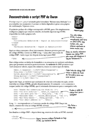 anatomia do script php do owen
Pescon$truindo oscript PHPde Owen
O script report .php é acionado pelo formulário “Relatar uma Abdução”e o
seu trabalho (no momento) é acessar os dados digitados e gerar uma página
de confirmação. Vejamos como.
O primeiro pedaço de código corresponde a HTML puro. Ele simplesmente
configura a página que estamos criando, incluindo algumas tags HTML
requeridas em toda a página web.
report.php
<html>
<head>
<title>Aliens Abducted Me - Report an Abduction</title>
</head>
<body>
<h2>Aliens Abducted Me - Report an Abduction</h2>
Aqui as coisas começam a ficar interessantes. Estamos prontos para sair
do código HTML e entrar no PHP. A tag <?php abre uma seção de
código PHP - tudo o que vier depois desta tag é puro PHP.
<?php < r
£im, este código
HTML e mínimo —
normalmente voÊe teria
u
mPOCTYPZ, tags
<meta>j etc., mas
estamos mantendo as
Coisas simples, a^ui-
Pa<ui em diante, estaremos
lidando tom código PHP—
pelo menos até chegarmos à
tag de fechamento ?>•
Este código reúne os dados do formulário e os armazena em variáveis individuais,
para que possamos acessá-los posteriormente. Asvariáveis do PHP permitem que
você armazene valores, sejam eles números, textos ou outros tipos de dados.
$when_it_happened - $_POST['whenithappened*
$how_long = $_POST['howlong'];
$alien_description = $_POST['description'];
$fang_spotted = $_POST[Tfangspotted']
$email = $ POST['email'];
Cada linha do código PHP
reune os dados do field
do formulário para umã
nova variável
Agora sim! Aqui, asvariáveis que acabamos de criar são colocadas em ação, sendo
inseridas no código HTML, gerado dinamicamente. O comando echo ocasiona o
output (saída) de código HTML, que é retomado diretamente para o navegador web.
echo
echo
echo
echo
echo
echo
'Thanks for submitting the form.cbr />';
'You were abducted '
1 and were gone for
'Describe them: 1 .
'Was Fang there? ' ,
'Your email address
. $when_it_happened;
' . $how_long . '<br />';
$alien_description . '<br />’
$fang_spotted . '<br
is ' . $email;
FVoduz. a saída de
código ht»l para o
navegador
A tag ?> correspondente a <? encerra a seção de código PHP. Daqui em
diante, estamos de volta ao código HTML normal. M» fecha o
?> ^ _____________________________ ' PhP
Isto finaliza o código PHP - depois desta tag, estamos de volta ao HTML normal.
</body>
</html> ^gora, termine a pagina fechando as tags
HTML <ue havíamos aberto-
 