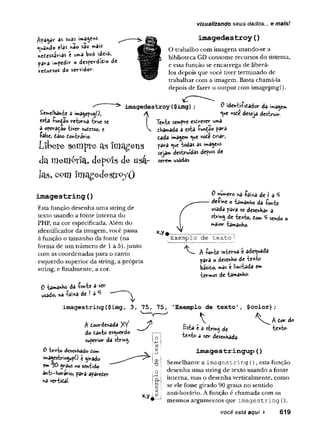 visualizando seus dados,., e mais!
as suas imagenS
«
^
n
3ndo elas nao sao mais
neiesssHas é u»a Wa ideia»
pav-a impede o desperdid»o de
redwrsos do servidor-
imagedestròy(
)
O trabalho com imagens usando-se a
biblioteca GD consome recursos do sistema,
e esta função se encarrega de liberá-
los depois que você tiver terminado de
trabalhar com a imagem. Basta chamá-la
depois de fazer o output com imagepngQ.
Semelhante a imagepngO,
esta fuh£â© retoma true se
a operaçao -tiver sudesso, e
false, das© dohtvirio.
L ib e re s e m p re as im a g e n s
da memérïa, depçïs de usa-
las, com îmagedesfrpyO
imagedestròy ($img)
A
Ten-te sempre esdrever uma
v dhamada a esta fu*çao para
dada imagem ^ue vode driar,
para <ue todas as imagens
sejam destruídas depois de
serem wsadas.
0 identifidador da imagem
^ue vode deseja destruir.
imagestring (
)
Esta função desenha uma string de
texto usando a fonte interna do
PHP, na cor especificada. Além do
identificador da imagem, você passa
à função o tamanho da fonte (na
forma de um número de 1a 5)Junto
com as coordenadas para o canto
esquerdo superior da string, a própria
string, e finalmente, a cor.
0 tamanho da fonte a ser
usado* na faixa de J a *5
-
0 número «a faixa de I a 5
define o tamanho da fonte
usada para se desenhar a
string de texto, dom 5 sendo o
maior tamanho.
x,y*.— -----— — .....
;Exemplo de texto j
f fonte interna e adequada
^ara o desenho de texto
basido, mâs e limitada em
termos de tamanho-
imagestring($img, 3, 75, 75, 'Exemplo de texto', $color);
A doordenada XY
do danto esquerdo
superior da string-
0 texto desenhado Com
imagestrmgupO t girado
em 10 grâus no sentido
anti-horário, para apareder
na vertida!-
A
Esta e a string de
texto a ser desenhada-
V A dor do
texto-
im ag estrin g u p ()
Semelhante a im agestring (), esta função
desenha uma string de texto usando a fonte
interna, mas o desenha verticalmente, como
se ele fosse girado 90 graus no sentido
anti-horário. A função é chamada com os
mesmos argumentos que im agestring ().
você está aqui ► 619
 