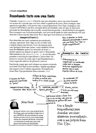 a função imagettftxtO
Pesenhando texto cow uma fonte
A função imagêstrin g () é fácil de usar para desenhos, mas é um tanto limitada
em termos do controle que você tem sobre a aparência do texto. Para conseguir uma
aparência específica, você precisa usar a sua própria fonte True Type. A imagem com
a senha GAPTCHA é um bom exemplo dessa necessidade, uma vez que os caracteres
precisam ser desenhados em tamanho razoavelmente grande, e de preferência em negrito.
Para conseguir esse look personalizado, você precisa da syuda de mais uma função.GD, que
desenha o texto usando uma fonte True Type que você fornece no servidor.
pava se desenha** um texto
al-UmCttie personalizado, c prediso
usav uma fonte True T(pe e a
função imagettftextO.
i
x,y #Exemplo de te x to
imagettftext(
)
Para desenhar um texto realmente personalizado,
coloque uma fonte True Type no seu servidorweb
e depois chame esta função. Você não apenas pode
usar qualquer fonte que quiser; como também obtém
mais flexibilidade quanto ao tamanho da fonte, e
mesmo quanto ao ângulo no qual o texto é desenhado.
Diferentemente de imagestring (), as coordenadas
passadas a esta função especificam o "ponto-base" do
primeiro caracter do texto, que é aproximadamente o
canto esquerdo inferior do primeiro caracter.
Estafunção requer que você coloque um arquivo contendo
uma fonte True Type no seu servidor, e depois especifique
esse arquivo como o último argumento. Os arquivos de
fontes True Type geralmente têm a extensão .ttf.
0 angulo da fonte, espedifidado
0 tawanbo da fonte, «
*
*
» 5raws no sentido antí-
geraUente espedifidado horav-io (õ c o texto normal)
em wpontosw- ^
imagettftext ($img, 18, 0, 5, CAPTCHA_HEIGHT - 5,1 $text_color,
’
Courier New Bold, ttf’, $pass_phrase) ; 0 ye ts& se*d0
deschKado.
f
' Difev-chtcmch-b: dc
'»»agestiringO, as doordenadas
usadas para se desenhar
texto dom imagettftextO
apontam para o danto
esquerdo inferior do texto.
As eoovdenâdas XV
do danto es«uevdo
infCrioT do texto-
í^ o ta G e e k
Se quiser tentar criar a sua própria fonte
TrueType, para personalizar ainda mais o
seu CAPTCHA, dê uma olhada em www.
fontstruct.com. Essa é uma comunidade
online de criadores de fontes, incluindo
uma ferramenta web para que você
possa criar fontes personalizadas.
Vode pvedisa dolodar a fonte True
Type no scu servidor **jeb, para <ue
a biblioteda de grafidos possa ^
endontrà~!a- CourierNewBold.ttf
Use a îunçâo
îmagettfextô para
d e s e n ta r urn t & x t v
altamente perspnaJizadp,
com a sua préprla fonte
True Typ<
>e.
 