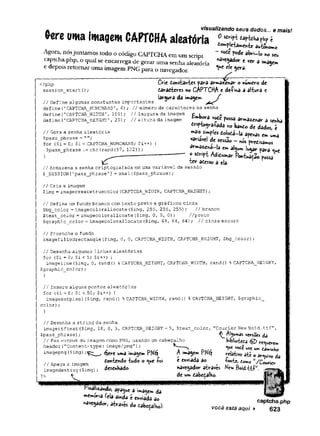visualizando seus dados... e mais!
dompletamente ât{èr>0m0
- vode pode abri-lo no seu
râvcgador c ver a imagem
<ue ele gera.
(rereuma imagem CAPTCHA aleatória
Agora, nósjuntamos todo o código CAPTCHAem um script
captcha.php, o qual se encarrega de gerar uma senha aleatória
e depois retomar uma imagem PNG para o navegador.
<?php
session start();
Crie Constantes para armazenar o numero de
daradteres no CAPTCHA e defina a altura e
largura da imagem.
// Define algumas constantes importantes
define('CAPTCHA_NUMCHARS'
, 6); // número de caracteres na senha
define(’CAPTCHA_WIDTH’, 100); // largura da imagem
define{’CAPTCHA_HEIGHT1, 25); //altura da imagem
// Gera a senha aleatória
$pass_phrase =
for ($i = 0; $i< CAPTCHA_NUMCHARS; $i++) {
$pass_phrase .= chr(rand(97, 122));
Embora vode possa armazenar a senha
dríptografada no bando de dados, é
mais simples dolodi-la apenas em uma
variável de sessão —nós predisamos
armô2£há~la em algum lugar para ^ue
o sdript Adidionar Pontuação possa
te r adesso a ela-
// Armazena a senha criptografada em uma variável de sessão
$_SESSI0N['pass_phrase'
] = shal($pass_phrase);
// Cria a imagem
$img = imagecreatetruecolor (CAPTCHA__WIDTH, CAPTCHA_HEIGHT);
// Define um fundo branco com texto preto e gráficos cinza
$bg_color= imagecolorallocate{$img, 255, 255, 255); //branco
$text_color= imagecolorallocate($img, 0, 0, 0)
; //preto
$graphic_color = imagecolorallocate.($img, 64, 64, 64); // cinza escuro
// Preenche o fundo
imagefilledrectangle($img, 0, 0, CAPTCHAJWIDTH, CAPTCHA_HE1GHT, $bg_color);
// Desenha algumas linhas aleatórias
for ($i = 0; $i < 5; $i++) {
imageline ($img, 0, rand() % CAPTCHA__HEIGHT, CAPTCHA_WIDTH, rand() % CAPTCHA__HEIGHT,
$graphic_color);
}
// Insere alguns pontos aleatórios
for ($i — 0; $i<50; $i++) {
imagesetpixel($img, rand() % CAPTCHAJrtIDTH, randO % CAPTCHA_HEIGHT, $graphic_
color);
// Desenha a string da senha
imagettftext($img, 18, 0, 5, CAPTCHA_HEIGHT - 5, $text_color,
$pass_phrase);
// Faz output da imagem como PNG, usando um cabeçalho
header("Content-type:image/png");
imagepng ($img)
//Apaga a imagem
imagedestroy($img)
?> 4:
éjere uma imagem PNéf
dontendo tudo o *^ue foi
desenhado
A imagem PKéj
é enviada ao
Courier New Bold.ttf"
,
^Algumas versSes da
btblioteda 6jZ> Querem
*uc useui-»,íarftinHo
relaiivo até o arquivo da
*oníe, temo "./Courier
rmàli^ando, apague a imagem da
memória feia ainda e enviada ao
navegador, através do dâbedalho).
navegador através Ntw Boid-ttf;J
.
de um dabedalho
captcha.php
você está aqui ► 623
 