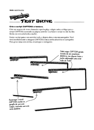 teste captcha.php
^ i p p K P
TEJST O R fV e ------------------
Crie o script C A P T C H A e teste-o.
Crie um arquivo de texto chamado captcha.php, e digite nele o código para o
script CAPTCHA mostrado na página anterior (ou baixe o script no site da Alta
Books em www.altabooks.com.br).
Envie o script para o seu servidor web, e depois abra-o em um navegador. Você
verá imediatamente a imagem CAPTCHA com a senha aleatória no navegador.
Para gerar uma nova senha, recarregue o navegador.
Cada imagem CAPTCHA gerada
Consiste de seis caracteres
aleatórios, Com algumas jinhas e
pontos adicionados para criar
ruído de fundow
.
Recarregar o script
CAPTCHA resulta «a
gerado de uma nova
imagem, Contendo uma nova
senha aleatória-
 
