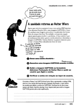 visualizando seus dados... e mais!
Esses robos estão
me deixando louco!
Preciso de ajuda
para pará-los agora!
A sanidade retorna ao G-uitar Wars
Agora que nósjá trouxemos à tona o seu artista PHP interior,
com algumas funções GD e uma imagem CAPTCHA, é hora
de usarmos essa imagem para salvar o moderador do Guitar
Wars do ataque dos bots. Na verdade, será preciso seguir
alguns passos para resolver o problema. Aboa notícia e que
já realizamos dois deles: gerar a senha aleatória e desenhar a
imagem CAPTCHA. Vamos eliminar os passos restantes para
tornar o Guitar Wars oficialmente livre de bots!
0 »oderâdor do Quitar
W
ars está -tão estressado
i^uejá está dow>e$3ndo a
tentar bater em robos
imaginários ~ ele pretisa de
uma solução jaü
Feito!
Q Gora r uma senha aleatória
©
Desenho pronto^
Dese nha r uma im agem CAPTCHA.usando a sonha
0 Exibir a imagem CAPTCHA no formulário
Adicionar Pontuação do Guitar Wars e pedir ao
usuário que digite a senha.
0 Verificar a senha em relação ao input do usuário.
Complete o Passo 3do CAPTCHAdo GuitarWars, escrevendo ocódigo HTML
para umnovo campo de input de texto chamado Verificação, oqual pedirá
# ao usuário para digitara senha do CAPTCHA. Certifique-se de dara esse
RCIClO campo umrótulo, e ponha uma tag <img>depois dele para exibira imagem
CAPTCHAgerada peloscript captcha.php.
 
