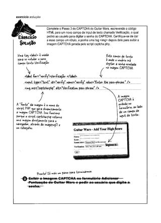 exercício soiução
Complete o Passo 3 do CAPTCHAdo Guitar Wars, escrevendo o código
HTML para um novo campo de input de texto chamado Verificação, o qual
»|C|0 pedirá ao usuário para digitar a senha do CAPTCHA. Certifique-se de dar
O M
g a esse campo um rótulo, e ponha uma tag <img> depois dele para exibir a
d O L u Ç 3 0 imagem CAPTCHA gerada pelo script captcha.php.
Uma tag <labei> t usada
para se rotular o novo
tampo texto Verificado-
£ste de te*to
e o»de o wuário ira
digitar a senha revelada
imagem CAPTCHA-
<label f<^^M
yçrifyM
>yeriftatgoi- </label> y
.
!^3»e^l'yerifywyalue^'Enter. the.pa^-phrase.” />
^••^g ?rc^w
captchaphpwalt^Veri-Pication .pâss—phrase” />
A >,fofttewda image» e o nome do
script PHP <^ue gera dinamicamente
à imagem CAPTCHA- Isso fu*Cio*a
forque o script captchaphp retorna
uma imagem diretamente para o
navegador, através de imagepngO e
um cabeçalho.
f wagem
CAPTCHA e
e^ibida no
formulário, ao lado
de um campo de
inpvt de te*k>-
aKas-sâP!
Guitar Wars -AddYourHighácore
fW »! Si rfis w. f**« f*-»
- ^ - Exibir a imagom CAPTC H A 4t»fermulário Adicionar
 