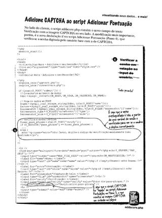 visualizando seus dados... e mais!
Adicione CAPTCH
Aao script Adicionar Pontuação
C°n:T ° nOVOCamP° de * Xto
porém, é a nova declaração ifno scodc/wi™ * °-o modlflcaçao mais importante,
verifica se a senha d i ^ D e ! ^ t ^ Pontu^ o (Passo 4), que
g1 pelo usuário bate com a de CAPTCHA
visuaiízanao seus dadt
<?php
sessionjstart (
);
?>
<html>
<head>
<title>Guitar Wars - Adicione o seu Recorde</title>
clink rel="stylesheet" type=r
’
tex.t/css" href=”style.css" />
</head>
<body>
<h2>Guitar Wars - Adicione o seu Recorde</h2>
<?php
require_once{’appvars.php');
require_once(’connectvars-php');
if (isset($_POST[1submit'])) {
// Conecta-se ao banco de dados
$dbc =mysqli_connect (DB_HOST, DB__USER, DB_PASSWORD, DBJNíAME)
~ Q - Vertfrear
'f«teçã©-ao
-input do-
-usuário.——
■
Tudo frontal
// Pega os dados em POST
Çname = mysqlí_real_escape_string($dbc, trim($_POST[1name']));
$5core = mysqli_real_escape_stri.ng ($dbcftrim ($__POST[
'score'1));
$screenshot = mysqli_real_escape_string($dbc, trim($_FILES['screenshot’][1name’]));
$screenshot_type = $_FILES [’screenshot’]['type1]; 6 ^ 3 senha
$s c r e e n s h o t _ s i z e - $_FILES t >s c r e e n s h o t ■] [ ' s i z e ' 1; í l«U *J*&
S í/ V e r i f i c a a senha CAPTCfiA ~ ~ vãviâvct ® ^
{ $user_passjphrase = shal($_POST['verify']);  vara ^ s
co u
suivto
if (
$ SESSION ['pass phrase'] == $user pass phrase) {  / verK < . .
•••“  3
else { --
- "
echo ’
<p class="error">Por favor, digite o código de verificação exatamente como
lostrado </p>';
}
?>
<hr />
<form enctype="multipart/form-data" method="post'' action="<?php echo $_SERVER [
'PHP_
SELF' ]; ?>">
<input type="hidden'' name="MAX_FILE_SIZE" value="<?php echo GW_MAXFILESIZE; ?>" />
<label for=,
'name'I
>Nome:</label>
<input type="text" id="namenname="name" value="<?php if (!
empty ($name) ) echo $name; ?>"
/><br />
<label for="score">Pontuapao:</label>
<input type="text" id="score" name="score" value="<?php if t!
empty ($score)) echo
$score; ?>" /><br />
<label for="screenshot">Captura de tela: </label>
<input type="file” id=''screenshot" name="screenshot" /><br />■
<label for=’
’
verify">Verificagao:</label>
<input tvpe*=”t
e
y
t
-
.
” ir
j
=
,
*
v
f
>
r
.
-
ifv" name="verify" value="Enter the pass-phrase." />
<imCT/€rc="captcha.php^>lt=,
f
Verification pass-phrasQ.” /> a
<hr /> ^ ______________________ £ a<w © s
£
*
r
i
p
tCrw IUfin
<input type="submit" value="Add" name=”submit" /> siviptA
d
i
ô
i
o
n
â
t
"
«Swltâ nâ i»*3yw« CA>*
sçr e*fotda nâ pâgjnâ-
</body>
</html>
M i m mm
addscore.php
 