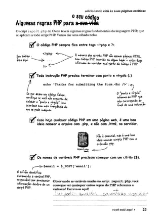 o seu código
Algumas regras PHPpara o ounvida
O script re p o rt.php de Owen revela algumas regras fundamentais da linguagem PHP, que
se aplicam a todo script PHP. Vamos dar uma olhada nelas.
O código PHP sempre fica entre tags <?php e ?>.
£eu tódiy>, <?PhP h maioria do* s ô rifb PHP são apenas paginas HTM L
íita a*ui ^ tc*? toá<sp PHP inserido cm al^wmiu^ar - estas -fca^s
^ ^ __míorirwa»« ao Sírvidor ^uai paríe do código e PHP.
l y f Toda instrução PHP precisa terminar com ponto e vírgula (;)
echo 'Thanks for submitting the form.
<br />';^
Sf^adasostu cód,y> íalKav, ’
vo-ií^« se ,0£Í „30 estiueCeu de i"ítr " S a° P f ^
íolotar o "foní» f vr«Ja*. 1«. •*> tarresy<m<k 3o ^
*o*teíe í» „iis d, ^ <** msb™**’
*ue se pode imaginar.
Caso haja qualquer código PHP em uma página web, é uma boa
ideia nomear o arquivo com .php, e não com .html, no servidor.
adicionando vida às suas páginas estáticas
Kã©t essential, »as e uw»aboa
ideia «ornear s trifb PHP tom a
extensão php-
reportphp
Os nomes de variáveis PHP precisam começar com um cifrão ($).
^ ----S»-$email = $ _ P O ST [ »email '] ;
0 ii-frao iden-èi-Pida
dlàràmeftíe a variável PHP,
responsável por armazenar Observando asvariáveisusadas no script report.php, você
mo^a^oes dentro de u» consegue ver quaisquer outras regras do PHP referentes a
sdript PHP. variáveis? Esçreva-asaqui! j
....
você está aqui ► 25
 