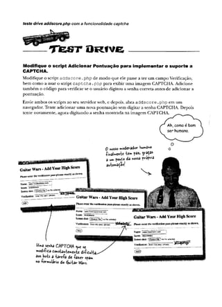teste drive addscore.php com a funcionaiidade captcha
T& s t O R tv e
Modifique o script Adicionar Pontuação para implementar o suporte a
CAPTCHA.
Modifique o script addscore .php de modo que ele passe a ter um campo Verificação,
bem como a usar o script captcha.php para exibir uma imagem CAPTCHA. Adicione
também o código para verificar se o usuário digitou a senha correta antes de adicionar a
pontuação.
Envie ambos os scripts ao seu servidorweb, e depois, abra addscore .php em um
navegador. Tente adicionar uma nova pontuação sem digitar a senha CAPTCHA. Depois
tente novamente, agora digitando a senha mostrada na imagem CAPTCHA.
0 «osso moderador humano
■
Çinataen-be-be» ?*** graça*
W^a «»ha CAPTCHA nuc se
■Kodiíida £o*sbnW n-fce diiiCui,
aos bcts a tav-e-Pa de -í-azer spam
no -rormulario do éjuitár W
fôrs.
 