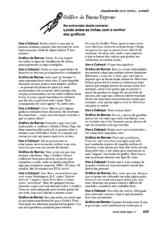 Gtáflco de Battas Exp^stP
Na entrevista desta semana:
Lendo entre as linhas com o senhor
dos gráficos
visualizando seus dados... e mais!
Use a Cabeça: Então você é o cara que as
pessoas chamam quando elas precisam de uma
representação visual de alguns dados. E isso
mesmo?
Gráfico de Barras: Exato. Eu sou expert
em todos os tipos de visualização de dados,
principalmente no tipo retangular.
Use a Cabeça!: Então as suas capacidades de
desenho se limitam principalmente a retângulos
Gráfico de Barras: Acho que "se limitam" é
uma expressão forte neste caso. E uma daquelas
situações em que quanto mais simples, melhor
- as pessoas simplesmente parecem mais
acostumadas com as barras, talvez porque elas
estejam acostumadas a ver as coisas medidas dessa
forma. E como aquela barrinha nos celulares
que lhe diz o quão forte está o sinal. "Está
conseguindo me ouvir agora?" Eu adoro isso.
Use a Cabeça!: Certo. Mas eujá vi alguns
gráficos redondos bem eficientes. Me lembram
de coisas boas... como torta de maçã, entende o
que eu quero dizer?
Gráfico de Barras: Entendi o que você está
insinuando, e conheço o Gráfico Torta. Veja, são
duas maneiras diferentes de se pensar sobre a
mesma coisa. O Gráfico Torta vê o mundo em
curvas; eu vejo um pouco mais reto, só isso.
Use a Cabeça!: Ma as pessoas não se
relacionam inerentemente melhor com uma
torta do que com um monte de barras?
Gráfico de Barras: Não, a não ser que elas
estejam com fome. Veja, o Gráfico Torta é
realmente bom para mostrar as partes que
compõem o todo, onde os dados compõem
algo que realmente importa: 100%, 32 times, 50
estados. São 50 estados nos EUA, certo?
Use a Cabeça!: Sim. Bem, assumindo-se que
você conte Washington, D.C. como "distrito
federal" e lugares como Porto Rico e Guam
como "territórios''. Mas, de qualquer forma,
entendo o que você está dizendo sobre o Gráfico
Torta ser mais adequado para revelar partes de
um todo, mas você não faz a mesma coisa?
Gráfico de Barras: Sim, mas tenha em mente que
eu sou muito mais flexível do que o Gráfico Torta.
Você pode me adicionar quantas barras quiser, e eu
não terei problema nenhuma para exibi-las.
No caso do Gráfico Torta, quanto mais coisas
você adiciona, menores as fatias ficam. Chega
um ponto em que as partes ficam difíceis de
visualizar. No meu caso, tudo o que importa
é que as barras têm valores que podem ser
mostrados na mesma escala.
Use a Cabeça!: O que isso significa?
Gráfico de Barras: Bem, eu tenho dificuldades
em mostrar coisas que tenham valores altamente
diferentes - a não ser, é claro, que você não se
importe que as barras sejam altamente diferentes.
O meu ponto forte é mostrar a diferença entre
valores que estejam dentro da mesma faixa. Por
exemplo, talvez você queira que eu mostre o
preço da gasolina ao longo de um período de
um ano, em cujo caso, todos os valores estariam
dentro de uma faixa razoavelmente restrita, por
exemplo, com apenas alguns reais de diferença
uns para os outros.
Use a Cabeça!: Tem certeza disso?
Gráfico de Barras: Eu sei, o preço da gasolina
parece ser um valor que varia sem limites, mas
na verdade não é tão ilimitado assim, dentro do
tipo de situações com que eu lido.
Use a Cabeça!: Então você está acostumado a
ver coisas bem esquisitas, não?
Gráfico de Barras: Você não acreditaria.
Uma vez, um cara criou uma aplicação web
que mantinha registro de quantas milhas ele
arrastava o seu mouse por mês. Ele tinha até um
blog sobre isso, e me usava para representar as
suas "viagens" em forma de gráfico. Bem louco,
mas as pessoas adoram esse tipo de coisa.
Use a Cabeça!: Então esse é o seu campo de
atuação - fornecer representações visuais dos
dados das pessoas?
Gráfico de Barras: Sim, creio que sim. Sempre
que eu posso ser colocado em uma página para
fornecer um visual extra para dados que, sem
mim, ficariam um pouco chatos e difíceis de
entender, considero meu trabalho feito.
Use a Cabeça!: Fico feliz de ouvi-lo. Obrigado
por conversar conosco, espero que possamos
fazer isto novamente.
Gráfico de Barras: O prazer foi todo meu. E não
se preocupe, você continuará me vendo por aí.
você está aqui V 635
 