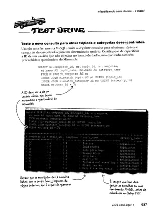 visualizando seus dados... e mais!
T t e S T O R 1 V E
Teste a nova consulta para obter tópicos e categorias desencontrados.
Usando uma ferramenta MySQL, emita a seguinte consulta para selecionar tópicos e
categorias desencontrados para um determinado usuário. Certifique-se de especificar
a ID de um usuário que não só exista no banco de dados, mas que tenha também
preenchido o questionário do Mismatch:
SELECT mr.response_id, mr.topic_id, mr.response,
mt.
name AS topic_name, me.name AS category_name
FROM mísmatch_response AS mr
INNER JOIN mismatch_topic AS mt USING (topic_id)
INNER JOIN mismatch_category AS me USING (category_id)
WHERE mr.user_id = J3;
A (D deve str a de w*
usuário válido, Q
ue
respondido o Questiono do
q i> c.fc,LECT mr . r esp Q n se _ i'd .,. mr ■
.€ o p í c _ i d , s ir v r a s a q n s e ,
t .n a m e AS r.cp i c_n arn e, _mc.na.ms AS catéq.cA ry An'ain'e
ROM mi sm s r,c r.__re s c c a s e. .AS. mr .. . ' '
NAA.S o rr.isngi:ci'.._tôpr^c.. AS -.mt U SIN Q A ixQ pi'c id )
NNER JOIN :n is n a t:c h _ c a -e ç o .r y AS inc USING ' (C £ t e g o r y _ id )
HERE n r . user'A td.' = .•3-;A. A A ' . A -A.-- A • ■
i a } - r e s p o n s e ■:i ^ c p i c ;.cirri;
.. ! .1' 1 T a x t c c s
’ !.. 2 .' ' G o id c h a i:
' i l . 1 E ody- p i e r i
: i;' 2 A i i ' C o ^ ' û o v b e i
ï
L o n g h a ï r
... i. :
■ ; ; R e a ^ it y . T
! i P r q f e s s i o r
A A - :: AAi F .o r r c r no-,
! ■c a t e g o r y r.ami
.+ ----------------- ------
■
, A p p e a r a n c e
■
; A p p e a r a n c e
.^jc'ps tri"c <
3
.nc ^
•
! A p p e a r a n c e
 A p p e a r a n c e a
1..E n t c.r t a i r.me n t
i E n ter'iia in .T ien t
i E n t e r t a in m e n t
■
i E n t e r t a in m e n t
w r e s t i m c
s y l i s t e n i n q m u s ic '
Repava Que os resul-fcôdos desta tonsui'fca
bâte» to * o av-v-ay ?usev_jrespo*ses da
página airrbeviov, Que e o Que *os Queremos.
r
E sennpv-e u»»a bod ideia
testar as donsui-fcas em u»»a
-fe^rameh-ta My£$L antes de
doioia-las ko dódijo PUP.
você está aqui > 637
 