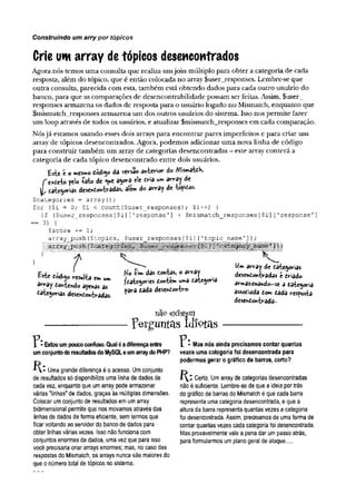 Construindo um arry por tópicos
Crie um array detópicos desencontrados
Agora nós temos uma consulta que realiza umjoin múltiplo para obter a categoria de cada
resposta, além do tópico, que é então colocada no array $user_responses. Lembre-se que
outra consulta, parecida com esta, também está obtendo dados para cada outro usuário do
banco, para que as comparações de desencontrabilidade possam ser feitas. Assim, $user_
responses armazena os dados de resposta para o usuário logado no Mismatch, enquanto que
$mismatch_responses armazena um dos outros usuários do sistema. Isso nos permite fazer
um loop através de todos os usuários, e atualizar $mismatch_responses em cada comparação.
Nósjá estamos usando esses dois arrays para encontrar pares imperfeitos e para criar um
array de tópicos desencontrados. Agora, podemos adicionar uma nova linha de código
para construir também um array de categorias desencontradas - este array conterá a
categoria de cada tópico desencontrado entre dois usuários.
Este i o mesmo dod'150 da versão anterior do Mismâtdh,
f e*deto feio +
<
3
rfcode Q
ue a$ora ele dria um array de
y, tate^orías desencontradas, alem do array de tépidos.
Çcategories = array{);
for ($i = 0; $i < count($user_responses); $i++) {
if ($user_responses[$i] [’response 1] + $mismatch_responses[$i] ['response'
]
== 3) {
?score -
+
= 1;
array push($topics, $user responses[$i] ['topic_name']);
' , t
Este código resulta em um
array toniendo apenas as
eatejorias desencontradas.
Ko íim das dontas, o array
/date^ories dontem uma dâtegoria
pôra dada desendontro.
na° existam
perguntas Idiotas
Um array de dategorias
desendontradas é driado
armazenando-se a dategoria
assodiada dom dada resposta
desendontradâ-
Estou um pouco confuso. Qual é adiferença entre
um conjunto de resultados do MySQL e um array do PHP?
K: Uma grande diferença é 0acesso. Um conjunto
de resultados só disponibiliza uma linha de dados de
cada vez, enquanto que um array pode armazenar
várias "linhas" de dados, graças às múltiplas dimensões.
Colocar um conjunto de resultados em um array
bidimensional permite que nos movamos através das
linhas de dados de forma eficiente, sem termos que
ficar voltando ao servidor do banco de dados para
obter linhas várias vezes. Isso não funciona com
conjuntos enormes de dados, uma vez que para isso
você precisaria criar arrays enormes; mas, no caso das
respostas do Mismatch, os arrays nunca são maiores do
que 0número total de tópicos no sistema.
I * Mas nós ainda precisamos contar quantas
vezes uma categoria foi desencontrada para
podermos gerar 0 gráfico dé barras, certo?
Certo. Um array de categorias desencontradas
não é suficiente. Lembre-se de que a ideia por trás
do gráfico de barras do Mismatch é que cada barra
representa uma categoria desencontrada, e que a
altura da barra representa quantas vezes a categoria
foi desencontrada. Assim, precisamos de uma forma de
contar quantas vezes cada categoria foi desencontrada.
Mas provavelmente vale a pena dar um passo atrás,
para formularmos um plano geral de ataque....
 
