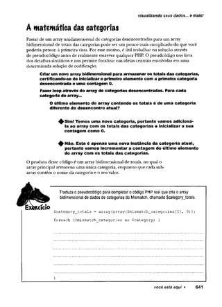 visualizando seus dados... e mais!
A matemática das categorias
Passar de um array unidimensional de categorias desencontradas para um array
bidimensional de totais das categorias pode ser um pouco mais complicado do que você
poderia pensar, à primeira vista. Por esse motivo, é útil trabalhar na solução através
de pseudocódigo antes de realmente escrever qualquer PHP. O pseudcódigo nos livra
dos detalhes sintáticos e nos permite focalizar nas ideias centrais envolvidas em uma
determinada solução de codificação.
Criar um novo array bidimensional para armazenar os totais das categorias,
certificando-se de inicializar o primeiro elemento com a primeira categoria
desencontrada e uma contagem 0.
Fazer loop através do array de categorias desencontradas. Para cada
categoria do array...
O último elemento do array contendo os totais é de uma categoria
diferente do desencontro atual?
^ S im ! Temos uma nova categoria, portanto vamos adicioná-
la ao array com os totais das categorias e inicializar a sua
contagem como 0.
^ Não. Esta é apenas uma nova instância da categoria atual,
portanto vamos incrementar a contagem do último elemento
do array com os totais das categorias.
O produto deste código é um array bidimensional de totais, no qual o
array principal armazena uma única categoria, enquanto que cada sub-
array contém o nome da categoria e o seu valor.
Traduza o pseudocódigo para completar ocódigo PHP real que cria oarray
bidimensional de dados de categorias do Mismatch, chamado $category_totals.
$category_totals = array{array{$mismatch_categories[0], 0));
foreach ($mismatch__categories as $category) {
}
você está aqui ► 641
 