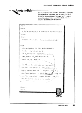 adicionando vida às suas páginas estáticas
Aponte seu lápis
Há um problema com os dados referentes à descrição
dos aliens, no script report.php de Owen. Circule as
linhas do código que você acha que tem a ver com
o problema e escreva o que elas estão causando.
Alguma ideia do que há de errado?
<html>
<head>
<title>Aliens Abducted Me - Report an Abduction</title>
</head>
<body>
<h2>Aliens Abducted Me - Report an Abduction</h2>
<?php
$when__it_happened = $_POST ['whenithappened1];
$how_long = $_POST [
■’howlong '];
$alien__description. = $_POST ['description1];
$fang_spotted = $_POST[1fangspotted']
$email * $_POST['e m a i l ;

echo 'Thanks for submitting the form.cbr />N:j
echo ’You were abducted ' . $when_it_happene^'; 
■
* 
echo ' and were gone for ' . $how long . />>' '<
echo 'Describe them: 1 . $alien description . '
<br />’
i . m
i, c ik. /
echo ’
Was Fang there? ’ . $fang_spotted . '<br />’;
i
i
s
i
i
o 'Your email address is ' . $email;
?>
</body>
</html>
report,php
você está aqui > 29
 