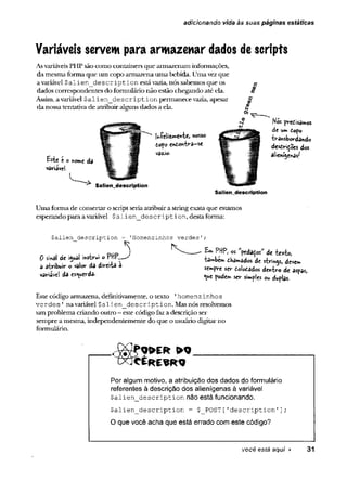 adicionando vida às suas páginas estáticas
Variáveis servem para armazenar dados descripts
AsvariáveisPHPsão como containers que armazenam informações,
damesmaforma que um copo armazena uma bebida. Umavezque
avariável $alien_description estávazia, nós sabemos que os
dados correspondentes do formulário não estão chegando até ela.
Assim, avariável $a1ien_de scription permanece vazia, apesar
da nossatentativa de atribuiralguns dados a ela.
Este e e ftorvie da
variável.
«íelizmewte,
dopo endoniva-se
vâzio-
$a1ien_description
Nós pve£isa**os
de um dopo
•ètrâwsbordando
desd<ri£©es dos
aîienii
igenas'
Saliendescription
Uma forma de consertaro scriptseriaatribuira stringexata que estamos
esperando para avariável $a1ien_description, destaforma:
$alien_description = 'Homenzinhos verdes1
. pnp J PWP, « 'pedaços” de 4
*xto,
0 13* .wt™IO dha-ad« dí striay, deve„
a atribuir <
, val«r da d « .ta a s<mpre w u ]o ts ic i d ttilro d(
variave! da « Verda. ^ rociclB S£(. si |ej ou ^
Este código armazena, definitivamente, o texto 'homenzinhos
verdes ' navariável $alien_description. Masnós resolvemos
um problema criando outro - este código faza descrição ser
sempre a mesma, independentemente do que o usuário digitarno
formulário.
( x f c É R É S R Q
Por algum motivo, a atribuição dos dados do formulário
referentes à descrição dos alienígenas à variável
$aiien_description não está funcionando.
$alien description - $_POST['description 1];
O que você acha que está errado com este código?
você está aqui ► 31
 