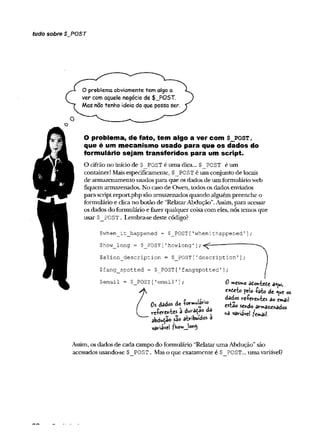 tudo sobre $_PO$T
O
O problema obviamente tem algo a
ver com aquele negócio de $_POST.
Mas nâo tenho ideia do que possa ser.
O problema, de fato, tem algo a ver com $ _ p o s t,
que é um mecanismo usado para que os dados do
formulário sejam transferidos para um script.
O cifrão no início de $ POST é uma dica... $ POST é um
Container! Maisespecificamente, $_POST é um conjunto de locais
de armazenamento usados para que osdados de um formulário web
fiquem armazenados. No caso de Owen, todos os dados enviados
para scriptreportphp sãoarmazenados quando alguém preenche o
formulário e clica no botão de “RelatarAbdução”.Assim, para acessar
osdados do foraiulário e fazerqualquer coisacom eles, nós temos que
usar $_POST. Lembra-se deste código?
$when_it_happened = $_POST['whenithappened1]
;
$how_long = $_POST [
'howlong']; ---•
------ -
$alien_description = $_POST['description'];
$fang_spotted = $_POST[1fangspotted']
;
$email = $_POST [’email1]; # »«esmo adonieCe a
^
u
i
,
exee-fco feio £abo de <uc os
, r is • ààáos. reíere*tes âo email
« W t e a ***<*> « * va*i„ e|é
cn il
abdu^âo sao aonbuidcs a
variável ?Kov#_jong.
Assim, osdados de cadacampo do formulário “RelatarumaAbdução”são
acessados usando-se $_P0ST . Mas o que exatamente é $_P0ST... uma,ariável?
 
