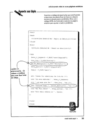 adicionando vida ès suas páginas estáticas
r - ^Aponte seu lápis
X " Examine o código de report.php que está fazendo
a descrição dos aliens ficar em branco e depois
escreva a solução para o problema. Dica: use o
código HTML do formulário exposto na página
anterior para ajudar a isolar o problema.
Lembre-se1
anteriormente, «os
isolamos o problemâ
para essas duas ImKas
de tódigo.
<htrnl>'
<head>
<title>Aliens Abducted Me - Report an Abduction</title>
</head>
<body>
<h2>Aliens Abducted Me - Report an Abduction</h2>
<?php
$when_it_happened = $_POST['whenithappened'];
$how_long = $_POST['howlong'];
(^$alien_description = $_POST[1description
$fang_spotted = $_POST['fangspotted']
$email = $__POST [1email'];
echo 'Thanks for submitting the form.<br />';
echo 1You were abducted ' . $when_it_happened;
echo 1 and were gone for ' . $how_long . '<br />’;
echo 'Describe them: ' , $alien_description . '<br / > ' ; y
»■
*«________________________________— ------ —^
echo 'Was Fang there? 1 . $fang_spotted . '<br />';
echo 'Your email address is ' . $email;
?>
c/body>
</html>
reportphp
você está aqui ► 35
 