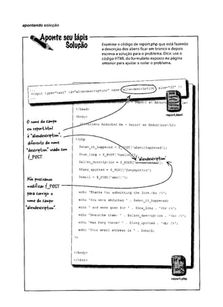 apontando solução
ponteseulápis
Solupão Examine o código de report.php que está fazendo
a descrição dos aliens ficar em branco e depois
escreva a solução para o problema. Dica: use o
código HTML do formulário exposto na página
anterior para ajudar a isolar o problema.
<input type-"text id-
= " a l i e n d e scription" name=(aU6ndescriptiõn^ si
0 fiotwC do £3»*po
C
mrÜportM>l
e "aliendcstvip-tioh”,
diievwte do wwe
"dcsCr'iyt»©« usado Com
fJ>0£T.
Kós pveCisamos
modiiicar ij> o s r
pâra tonrigiv o
nome do Câmpo-'
w
a!icndestvip'tiohW
.
</head>
<body>
report.html
Abducted Me - Report an Abduction</h2>
<?php
$when_it_happened = SN^pST[’
whenithappened1];
$how_long = $_FOST ['howlon^J,
$alien_description = $ POST[
'aliendescvip-bo«’
$fang_spotted = $_POST['fangspotted
$email = $_POST[1email1];
echo ’Thanks for submitting the form.<br
echo 1You were abducted ’ . $when_it_happened;
echo ’ and were gone for ' . $how_long . '<br />';
echo 'Describe them: ' . $alien_description . '<br />';
echo 'Was Fang there? 1 . $fang_spotted . '<br />';
echo 'Your email address is 1 . $email;
?>
</body>
</html>
reportphp
 