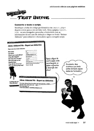 .
- ___ T f e S T O R f V G -------------------------------------
adicionando vida às suas páginas estáticas
Conserte e teste o script.
Modifique a linha de código problemática em report .php e
depois a envie para o seu servidor web. Abra a página report.
html no seu navegador, preencha o formulário com as
informações do seu caso de abdução e clique no botão “Relatar
Abdução” para submeter o formulário agora corrigido script.
você está aqui ► 37
 