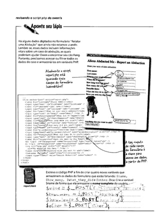 revisando o script php do owen’s
Aponte seu lápis
Há alguns dados digitados no formulário “ Relatar
uma Abdução” que ainda não estamos usando.
Lembre-se, esses dados incluem informações
vitais sobre um caso de abdução, as quais
poderiam ajudar Owen a encontrar seu cão Fang.
Portanto, precisamos acessar ou filtrar todos os
dados do caso e armazená-los em variáveis PHP.
fabièlmznht o sdrift
vcfortfhf’esta
i^snorSndo Cinto
dam^os âo -Çormulârie
v>3dreditávcí!
<form method“"p o st” a ctio n ^ "re p o rt.php">
<Iab e l fo x= "firE tn a m e "> F irst name:</label>
cinput typ e= "text” id = ”firstnam e” name="firstname" /:
clab e l for="lastnam e">Last name:</Iabel>
<input typ e="text" id^'lastnaitie” r-ame="lastname,
T /><
<label fo r= ”e:nail">What is your em ail address?</lsbe
<input typ e="text" id ="em ail" name="email" / X b r /> :
-clabel for="whenithappened">When did it happen?</lai:
cinput ty p e ^ 'te x t” id = ”v
.’henithappened" name=IT
whenitl‘
■clabel fo r= ’^ow idng3»
5How long were you gone?</label;
<input typ e ^ IS iit^ ’ id="how long" naine="howlong" AfljUiMigrise you wanttnaH/i-1
<label f or^"howr.aiV£?>How many d id you see?</label> US?*?®?fltxiiiaSoin
<input typeiHtfeex'C1
' id="hbwmany" name="howmany" / x b
<label fo r= "a lie n d e scrip tio n "> D e sc rib e them :</label>
<input type5^-texfi'^id="aiiendescriptio_n" n ane = "alie n d e scrip tion " s iz e = "32"'
■clabel for=Xjhatjtheydid">,i3hat d id they do to you?</label>
■cinput type=" te xt" id="w hattheydid" nam e="w hattheyd id "size="32" / x b r />
«Clabel for="fangspotted">Have you seen my'dog Fang?</J©Hit^l'
Yes Cinput id = ”fangspotted" name="f£.ngspotted" typ e="rad i
No <input id ="fan gsp otte d" name="fangspotted" typ e="rad io"
<irr,g src = "fa n g .]p g " w idth="100” height="175"
3lt= "M y abdu.c.t^d dog Fang." / x b r />
< label for=r^othei?'>Anything e lse you want to add?</label>
-ctextarea i^js no$Jfer’' name=”othet,’></taxtarea><fcr />
<input type="subm it" v a lu e -" Rspo^t Abduction" name=T
>
submit
</form>
-c/body>
</html>
fl -ta^ <myut>
de dada dawyo
do -Çoviwulario t
ja dkave para
fadesso aos dados,
a partir do PttP•
reporihtml
Escreva o código PHP afim de criar quatro novas variáveis que
armazenem os dados do formulário que estão faltando: $naine,
$how_many, $ w h a t_ th e y_ d id e $ o th e r. Dica: Crie a variável
$name de forma que ela armazene o nomexompleto do usuáriçu--'"
% ...rir..^_iPQ.r^.A..L.,W. !. ......................
%. .á* .í*.fa2.U/.. ....................
1o£.h£r..,rr..i—.í^ríXL .3^................
 