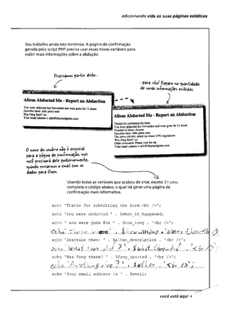 adicionando vida às suas páginas estáticas
Seu trabalho ainda não terminou. A página de confirmação
gerada peio script PHP precisa usar essas novas variáveis para
exibir mais informações sobre a abdução.
FVedisamos partir disto -
AliensAbductedMe-ReportanAbduction
Yon were abduciedfastNovemberand-weregone for 11Iruis
Describethem*littlegreen
Was Fangthere?do
Youremailaddressisalfh@ihe}Tvsa%ree}Lcom
•para isto/ Repare *ê quantidade
de «ovas iníormaÇoes exibidas.
f r f : ■
0 nome do usuário nSo c esseindiai
para a pagina de dwi-Çirmâçaoj ^
vode precisará dele p o sté rio rité ,
quando enviarmos o email dom os
dados para Owen-
Tfrai&sforsubmittingfee form.
Yoa were abductedlastNovemberandwere gone for 11hours
Humberofaliens:dozens
Desoibet
h
e
s
s
:M e g
r
e
e
a
in^n
The aliensdid this: asked meaboutUFO regulations
Was Fang Sisre? £0
Otbefcomments’.Pleasevoteforna.
YonrftrrmfladdressisaifnStheyrealigiwn.com
Usando todas as variáveis que acabou de criar, exceto Sname,
complete o código abaixo, o qual irá gerar uma página de
confirmação mais infòrmativa.
echo 'Thanks for submitting the form.cbr />';
echo 'You were abducted ' . $when_it_happened;
echo ' and were gone for 1 . $how_long . '<br />';
echo 'Describe them: ' . $.alien_description . '<br />';
Í J ! /'>.'• f * ^  í . í y , J jj Ç
.Ochxk.
.
.
.
W
r
7
:
1
át :
.
.
t kw.V
.
.
. zf...z..àt.--X.á
a
y
í«
-
r
J.íd .
.
.
.
.
.
.
.
.
.
.
S
C
.ít. /.
echo 'Was Fang there? ' . $fang_spotted . '<br />';
1 - A ^ * J * * 3 ^ ,
v Jv V "
.......£&t. hM ?.......... A t ../.■<..............
echo 'Your email address is ' . $email;
£
você está aqui ►
 