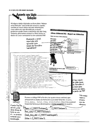 o script php do owert revisado
%^ponte seulápis
Solução
Há alguns dados digitados no formulário “Relatar
uma Abdução” que ainda não estamos usando.
Lembre-se: esses dados incluem informações
vitais sobre um caso de abdução, as quais
poderiam ajudar Owen a encontrar seu cão Fang.
Portanto, precisamos acessar ou filtrar todos os
dados do caso e armazená-los em variáveis PHP.
^•UaUen-be o sóript
reportphp esta
i<yorândo ivnto
£a»pos do ío rm u ld rio .
|inacreditável!
<form method=,’p o st" action »1
1report ,php">
clab ei fo r= "firstn a m e "> F irst name:</label>
cinput typ e="text" id = "firstn am e " name="firstname" /
< label for="lastnam e">Last name:</labei>
<input type=”te xt" id="lastnam e" name-',lastna^!e', /><
< lab e l for="em ail">W hat is your em ail address?</lahe
<input typ e="text" id = "e m ail" name="email" / x b r />
<label for="whenithaopened">When did i t happen?</iafc
<input typ e="text" id^'whenithappened" ■name="wh.enii:i
clab el for="howlDng">How long were yon gone?</label; .
<input typ e="text" id “"howleng” name="howlong" /><b: .— Epfeyog want to add?
< lab e i for="howmany">How many d id you see;</label>
<input typ e="text" id="howmany" naree="howmany" /><b;
<label fo r= "alie n d e sorip tion "> D e £ crib e them:</label
<input typ e="text" id = "a lie n d e so rip tio n " name=T
,a lie n d e sc rip tio n " s iz e =”32
< lab e i for="whattheydid">W hat d id they do to ycu?</label>
<input typ e="text" id="w hattheydid" name=T
,w h attheydid"_size="32" / x b r />
<label for="fangspotted">Have you seen my dog F a n g?< / JS e l>
Yes <input id="fangspoti;ed" r.ame="fangspot ted" typ e = "ra d i
No <input id ="fan gsp otte d" .iame="fangspotted" typ e="rad io"
<img src = "fa n g .jp g " w idth="100" h e igh t= "175"
alt="M y abducted dog Fang." / x b r />
<label fo r= "other">Anything e lse you want to aad?</label>
<textarea id -"o t h e r ".name=”oth e r"> </ te xtare aX b r />
cinput type="subm it" va ltie= "Report Abduotion" narr.e^1'subm it1
1
</fcrm>
</body>
</j
A ta$ <»put>
de cada ca»po
do ioriwulario e
a th iv t para
atesso aos dados,
a partis do PttP
Escreva o código PHPa fim de criar quatro novas variáveis que
armazenem os dados do formulário que estão faltando: Sname,
$how_many, $what_they_did e $other. Dica: Crie a variável
$name de forma que ela armazene o nome completo do usuário.
0 poK-i»íihâl f
ò
f
e
x
j
.
. j
fW
rW
rfcejuhbr Í%amC ■
••/•?JW$T.Ç
varias strings de
■
textoem ur»a
so - umpvodísso
Conkedide tomo
LoKtàteràÇac.
este «paço
separa o
priineiro
r>or»e áo
sobrenome.
fbow^»âlr»y —fJ?OSTC‘Kowrr.ahyjj
f>wh^_tbçy_did 77 /_P.PSTtViaHttiKçyclid/pi
fother =
■
/_Pp$X
 