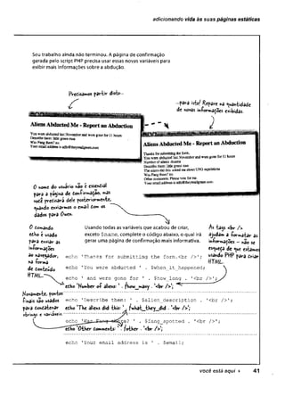 adicionando vida às suas páginas estáticas
Seu trabalho ainda não terminou. A página de confirmação
gerada pelo script PHP precisa usar essas novas variáveis para
exibir mais informações sobre a abdução.
Predisamos partir disto
0 nome do usuaHo não c essential
para a pagina de d©n-firmaça©> mas
vote prensará dele posteriormente
quando enviarmos o email tom os
dados para Owe«-
0 Comando
edho é usado
para enviar as
in-Pormacoes
ao navejador,
na íorma
de donteúdo
HT/VJL."
Usando todas as variáveis que acabou de criar,
exceto $name, complete o código abaixo, o qual irá
gerar uma página de confirmação mais informativa.
echo 'Thanks for submitting the form.cbr />';
echo 'You were abducted ' . $when_it_happened;
1
<br />';
As tajs <br />
ajudam a -formatar as
iníormadoes - não se
esqueça de que estamos
usando PttP para driar
ttTM L.
echo 1 and were gone for ' . $how_long
edbo 'Kumber of aliens; 1. fbow_mâny . '<br /> ]
Movamente, pontos'
f
i
n
a
i
s são usados echo 'Describe them: ' . $alien_description . 1
<br />';
para dondatenar edho lTbe aliens did tbis: 1 f>«bat_tbey__did • '<br /> ',
strings c varáveis.......................................'■/»..........................................................................
echo 'Was— Eang -
f
e
j
l
^
re? ' . $fang_spotted . 1
<br />';
edbo 'Other domments: 1. fotber . (<br />',
echo 'Your email address is ' . $email;
você está aqui ► 41
 