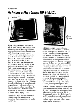 o(s) autor{es)
Os Autores de Use a Cabepa! PttPS- MySQL
Lynn Beighley é uma escritora de
ficção presa no corpo de uma escritora
de livros técnicos. Após descobrir que
escrever livros técnicos realmente dava
dinheiro, ela aprendeu a aceitar e
desfrutar a profissão. Depois de voltar
à escola para obter um Mestrado em
Ciência da Computação, trabalhou
para os acrônimos NRL e LANL.
Depois, descobriu o Flash e escreveu
seu primeiro best-seller. Vítima de um
timing infeliz, mudou-se para Silicon
Valley pouco antes da grande crise.
Passou alguns anos trabalhando para
o Yahoo! e escrevendo outros livros
e cursos de treinamento. Finalmente
rendendo-se ã sua vocação de escritora,
mudou-se para a área de Nova Iorque
para obter um MFA em Escrita Criativa.
Sua tese, escrita no estilo Use a Cabeça!,
foi defendida diante de uma sala lotada
de professores e colegas estudantes.
Foi extremamente bem-recebida, e ela
terminou seu curso, terminou Use a
Cabeça! SQL, e acabou de terminar Use
a Cabeça!PHP àf MySQL. Ufa!
Lynn adora viajar, escrever e inventar
histórias detalhadas sobre totais
estranhos. Ela tem um pouco de medo
de OVNIs.
£,VtâC^
Mo'r'f'SOir'
Michael Morrison tem sido um
contribuinte entusiasmado ao mundo
online desde quando mantinha um BBS
no seu Commodore 64, na época em
que ser nerd era bem menos maneiro
do que hoje em dia. Alguns milhares de
bauds depois, ele ainda fica fascinado
com o progresso que fizemos, e com que
rapidez. Michael não tem mais um BBS,
mas ainda se mantém bastante envolvido
com os equivalentes modernos e com
as ferramentas que usamos para criá-los.
Ele passa a maior parte do seu tempo
“oficial” escrevendo sobre tecnologias
relacionadas com a web, tendo escrito
ou co-escrito mais de cinquenta livros,
a respeito desde programação de
jogos para celulares até XML. Entrou
no universo Use a Cabeça! com Use a
Cabeça! JavaScript e não parou mais.
Michael é também o fundador da Stalefish
Labs (www.stalefishlabs.com,uma empresa
de entretenimento especializada emjogos,
brinquedos e mídia interativa. Ejá foi
visto passando tempo fora da Internet (o
quê?!) andando de skate,jogando hóquei
no gelo e cuidando do seu lago de carpas
com sua esposa Masheed. Ele até mesmo
dorme, de vez em quando.
 