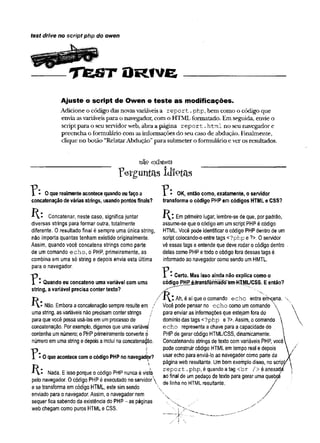 test drive no script php do owen
T f e S T D r i v e
Ajuste o script de Owen e teste as modificações.
Adicione o código das novasvariáveisa re p o rt.php, bem como o código que
enviaasvariáveispara o navegador, com o HTMLformatado. Em seguida, envie o
scriptpara o seu servidorweb, abra a página re p o rt.html no seu navegador e
preenchao formulário com asinformações do seu caso de abdução. Finalmente,
clique no botão “RelatarAbdução”para submetero formulário everos resultados.
n£ÍP existem
Perguntas idiotas
0 que realmente acontece quando eu faço a
concatenação de várias stríngs, usando pontos finais?
R:
0 que acontece com o código PHP no navegadòr?
OK, então como, exatamente, o servidor
transforma o código PHP em códigos HTML e CSS?
Concatenar, neste caso, significa juntar
diversas strings para formar outra, totalmente
diferente. 0 resultado final é sempre uma única string,
não importa quantas tenham existido originalmente.
Assim, quando você concatena strings como parte
de um comando echo, o PHP, primeiramente, as
combina em uma só string e depois envia esta última
para o navegador.
T * * Quando eu concateno uma variável com uma
string, a variável precisa conter texto?
Não. Embora aconcatenação sempre resulteem /
uma string, as variáveis não precisamconter strings j
paraquevocê possausá-las emumprocesso de /
concatenação. Por exemplo, digamos que umavariável
contenha umnúmero; o PHPprimeiramente converte 0
número emuma string edepoisa inclui naconcatenação.
?:
P . 
*■V- Nada. Eisso porque 0código PHP nunca é viste
pelo navegador. Ocódigo PHPé executado no servidor
ese transforma emcódigo HTML, este simsendo
enviado para 0navegador. Assim, 0 navegador nem
sequer fica sabendo da existência do PHP- as páginas
web chegam como puros HTML e CSS.
H Em primeiro lugar, lembre-se de que, por padrão,
assume-se que 0código em umscript PHPé código
HTML. Você pode identificar 0código PHPdentro de um
script colocando-o entre tags <?php e ?>. 0 servidor
vê essas tags e entende que deve rodar 0código dentro
deias como PHPetodo 0código fora dessas tags é
informado ao navegador como sendo umHMTL.
- Certo. Mas isso ainda não explica como o
códig^f^^jh^nsTõrmaíoíiivWTML/CSS. E então?
Ah, é aí que 0comando echo entra erfccena. '
Você pode pensar no echo como umcomando
para enviar as informações que estejamfora do 
domínio das tags <?php e ?>. Assim, 0comando 
echo representa a chave para a capacidade do
PHPde gerar código HTML/CSS, dinamicamente.
Concatenando strings de texto comvariáveis PHP, você
pode construir código HTMLemtempo real e depois
usar echo para enviá-lo ao navegador como parte da
páginaweb resultante. Umbomexemplo disso, no scrip
report .php, é quando atag <br /> éanexad
ao final de umpedaço de texto para gerar uma quebç
de linha no HTMLresultante.
 