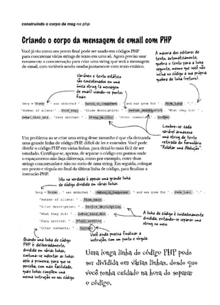 construindo o corpo da msg no php
Criando ocorpo da mensagem de email com PHP
Vocêjá viucomo um ponto final pode serusado em códigos PHP
para concatenarváriasstrings de texto em uma só.Agoraprecisa usar
novamente a concatenação para criaruma string que seráa mensagem
de email, com variáveissendo usadasjuntamente com texto estático.
V iáveis c tex to estático
Sao ConCatenados em uma
unica string (a mehsagem
de email) usando—
se pontos
-Pinais.
maioria dos editores de
texto, automaticamente,
quebra o tex to para a linha
seguinte, mesmo <ue vote ndo
inclua no código a sua própria
quebra de Wha (return)-
5msg = ■ ' was abducted
'Number of aliens:
’Fang spotted:
and was gone for ’ .
'Alien description: ’ .
'
Other comment
'■What they did:
Um problema ao se criaruma stringdesse tamanho é que ela demanda
uma grande linha de código PHP, difícilde ler e entender.Você pode
dividiro código PHP em váriaslinhas, para deixá-lo maisfácilde ser
estudado. Certifique-se, apenas, de separaro código em pontos onde
o espaçamento não faça diferença, como por exemplo, entre duas
strings concatenadas e não no meio de uma string. Em seguida, coloque
um ponto evírgulano final da última linha de código, para finalizar a
instrução PHP.
[st© na verdade i apenas uma grande linha
. de código dividida em varias linhas.
Lembre-se^ cada
variável armazena
uma string de texto
« tira d a do -formulário
Relatar uma /'tbducao 5.
v T '
$msg = . 1 was abducted
'Number of aliens:
'Alien description:
'What they did:
'Fang spotted: '
'
Other comments:
Ó^uando uma linha de Codigo
PHP e: deliberadamente,
dividida em varias linhas,
costuma-se indentar as linhas
após a primeira, para ^ue se
perceba, Com mais -facilidade,
*uais linhas Compoem u».a
mesma instrução no seu código-
was gone for
^ de código e Cuidadosamente
dividida, evitando-se separar uma
string no meio.
Mode ainda precisa f inalizar a
instrução» Com um ponto e virgula.
Um a longa linha de c6dígp p jjp pode
set diVidlda era Vatlas llnfcas, desde <jue
Você tenha cm dad° na fcpra de separar
o eódígo.
 
