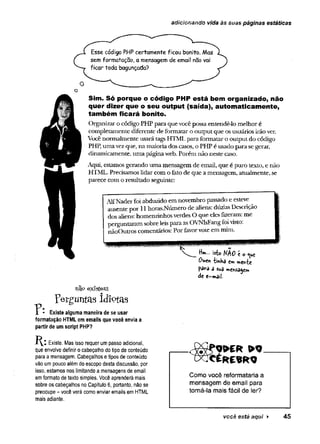 adicionando vida às suas páginas estáticas
Esse código PHP certamente ficou bonito. Mas
sem formatação, a mensagem de emai! não vai
ficar toda bagunçada?
Sim. Só porque o código PHP está bem organizado, não
quer dizer que o seu output (saída), autom aticam ente,
também ficará bonito.
Organizai’o código PHP para que vocêpossaentendê-lo melhor é
completamente diferente de formatar o output que osusuários irãover.
Você normalmente usará tags HTML para formatar o output do código
PHP, umavezque, na maioriados casos, o PHP é usado para segerar,
dinamicamente, uma páginaweb. Porém não neste caso.
Aqui, estamos gerando uma mensagem de email, que é puro texto, e não
HTML. Precisamos lidarcom o feto de que a mensagem, atualmente, se
parece com o resultado seguinte:
AlfNaderfoi abduzido em novembro passado e esteve
ausente por 11horas.Número de aliens: dúzias Descrição
dos aliens: homenzinhosverdes O que elesfizeram: me
perguntaram sobre leispara as OVNIsFangfoivisto.
nãoOutros comentários: Por favorvote em mim.
I
Hm... isto WftQ 't 0 <^e
Owen metvte
pava 3 sua
de e-m ail
existem
Perguntas Idíçtas
- Existe alguma maneira de se usar
formatação HTML em emails que você envia a
partir de um script PHP?
Existe. Mas isso requer umpasso adicional,
que envolve definir o cabeçalho do tipo de conteúdo
para a mensagem. Cabeçalhos etipos de conteúdo
vão um pouco alémdoescopo desta discussão, por
isso, estamos nos limitando a mensagens de email
emformato de texto simples. Você aprenderá mais
sobre os cabeçalhos no Capítulo 6, portanto, não se
preocupe - você verá como enviar emails em HTML
mais adiante.
W E R » 9
Como você reformataria a
mensagem de email para
torná-la mais fácil de ler?
você está aqui ► 45
 
