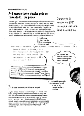 formatando texto com php
Até mesmotexto simples podeser
formatado... um pouco
Umavezque Owen estáenviando mensagens de email como texto
simples, sem nenhuma formatação especial HTML, ele não pode
colocar tags<br /> para adicionarquebras de linha para separar
o conteúdo. Masele pode usar caracteres newline (novalinha) ,
que são escapados naforma  n.Assim, em qualquer lugardo
email onde apareça n, seráinseridaumaquebra de linha, fazendo
o conteúdo que viera seguirseiniciar na linhaseguinte. Eiso novo
código para a mensagem de email, com os newlines adicionados:
^ t usado para
^uc seja»* inseridos
darattergs newline na"
■
m
ensagemde em
ail-
Coracteíes cie
escape em P B P
começam com uma
t>arramVertlJa 00-
$msg = $name was abducted $when_it_happened
'Number of aliens: $how ma
and was gone for $how_long ' M '
'  n 1
'Alien description: ’ . $alien_defecription . '
|
'What they did: ’ . $what_they_did . '
|
|
|
;
r .
'Fang spotted: ’ . $fang_spotted . ’
J
j
j
|
j
, .
'Other comments: ' . SothGr;
Alf Nader foi abduzido em novembro passado e esteve
ausente por 11 h o ra ^ ^ ú m e ro de aliens: dúzias^n}
Descrição dos aliens: homenzinhos verdes^rTp que eles
fizeram: me perguntaram sobre leis para as 0  7
N I.<g^ang
foi visto: n ãq g p u tro s comentários: Por favor v o te tS mim.
O que é, exatamente, um caracter de escape?
Umcaracter de escape é umcaracter que: ou é difícil de digitar
ou que, por algum motivo, poderia causar confusão nocódigo PHP.
Você pode estar familiarizado comos caracteres de escape do HTML,
programados de uma forma umpouco diferente, como por exemplo,
& # 1 69 ou &copy para o símbolo de Copyright. OPHPtemum
conjunto bastante pequeno de caracteres de escape que são úteis para
se escrever coisas que poderiamse confundir coma própria linguagem,
como por exemplo, aspas simples (V), aspas duplas (V) e, é claro,
newlines (n).
0 n esta aparedewdo
-tomo te*t© Psormâl)
zm vez. de um
ta ra tte r newline
nada bom-
 