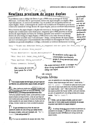 B j Ú
adicionando vida às suas páginas estáticas
y
cisam de aspas duplas
O problema com o código de Owen é que o PHP trata as strings de forma
diferente, conforme elas se apresentem: dentro de aspas simples ou duplas. Mais
especificamente, os caracteres newline (ji) só podem ser escapados dentro de
aspas duplas. Assim, a mensagem de email com os dados do formulário precisa ser
construída usando-se strings dentro de aspas duplas, para as newlines funcionarem,
Masa históriadas aspas simplesx duplas não termina aí.Asstrings dentro de aspas
simples são consideradas como texto puro, enquanto que o PHP processa asstrings
dentro de aspasduplas em buscade variáveis. Quando umavariávelé encontrada
dentro de uma stringem aspasduplas, o PHP insere o seuvalor dentro da string,
como se tivesseocorrido uma “concatenação”.Assim, a stringdentro de aspas duplas
não só é necessáriapara ofuncionamento dos newlines na mensagem de email, como
também nos permite simplificaro código, colocando asvariáveis diretamente na string.
tontaier>a^ao
ttâo Cw
»ôis
netessavia,
urnâ vex. *ue
as variáveis
pode» ser
veíerendiadâs
diretamente
dentro da
string entre
aspas jdvfIas-
$msg = "$name was abducted $when_it_happened and was gone for $how_long.n"
"Number of aliens: $how manyn" .
"Alien description: $alien_descriptionn"
"What they did: $what_they_didn"t
]
"Fang spotted: $fang spottedn"
"Other comments: $other";
Kao e pretiso dc u*»a no va )
linha guando -for a VmKa
■
Pinal-
Os daracieres newline agora sao
interpretados dorretamente,
graças à siring apresentada entre
aspas duplas.
Mas ainda predisamos dividir a mensagem em
varias strings dondatenâdas para tornar o
dodigo mais legível
não existem
? Se as aspas duplas são tão legais, por que é que por
que fizemos uso, praticamente, aspas simples, até agora?
rJ^I^m lejlJ^em jTiente que agaspas simBJj^não|
 são processadas pelo PHPdëïienhuma manéír^ o que
as tcrrna ideias~paraswitjsrqütí yaü"puiu luxlir/s&m
nenhuma variável inserida. Assim, continuaremos a usar
aspas simples ao longo do livro, a não ser que haja um
bommotivo para usar as duplas. Acoisa mais importante
nesta questão de usar aspas simples ou duplas para as
strings, étentar manter-se o mais consistente possível.
perguntas idiotas
usar umapóstrofo em uma string dentro de aspas
simples, basta fazer escape dele como V,desta forma: ’
H e V s lost! '.0 mesmo se aplica se você quiser
usar uma só aspa dupla dentro de umastring delimitada
por aspas duplas- use V. Nãoé preciso fazer escape
das aspas quando não houver conflito, como por exemplo,
ao usar umapóstrofo emuma string contida entre aspas
duplas: "He's lost!"
.
0 que acontece se eu tiver de usar um
apóstrofo dentro de uma string que esteja dentro
de aspas simples, como por exemplo, em 1He1s
l o s t ! ’ (“ele está perdido!”)?
Então, com as aspas simples, pode-se usar V
mas não n. Como saber quais caracteres de escape
eu posso usar dentro de aspas simples?
As strings denlco^easpas simples só permitemos
caracteres de escapéV eOodos osoutros caracteres
de escape só podemsfèníSados emstrings dentro de
aspas duplas.
R * Éaí que os caracteres de escape são úteis. Para
você está aqui ► 47
 
