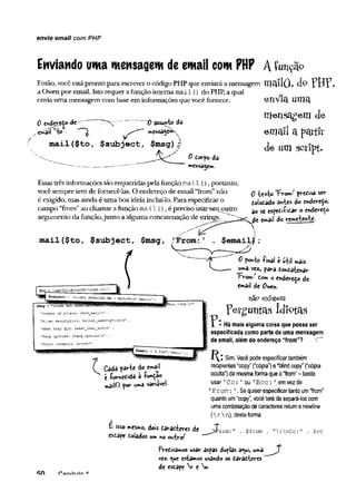 envie email com PHP
Enviando uma mensagem de emaii com PHP A Çunçã°
Então, você estápronto para escrevero código PHP que enviaráa mensagem m a ílO , d » ? B T 
a Owen por email. Isto requer afunção interna mail () do PHP, a qual
envia uma mensagem com base em informações que vocêfornece. envia uma
mensagem de
email a partir
de um sctipt.
0 e*dcr£to~àc
o^aíl w
to •
't)"ãSSimto dâ
mail ($to, $subject, $msg) ;j
^ iS
0 torpo da
mensagem.
Essastrês informações são requeridas pelafunção m ail (), portanto,
você sempre tem de fomecê-las. O endereço de email “from”não
é exigido, mas ainda é uma boa ideia incluí-lo. Para especificaro
campo “from”ao chamarafunção m ail (), é preciso üsãrimioutro
argumento dafunção,junto a algumaconcatenação de strings.
mail($to, $subject, $msg,
o ie *to 'FVom:' pretisa ser
fi.oloi.ado antes do endereço,
ao sc espetiíitar o enderedo
de «»ail do remetewte-
Cada parte do emajl
t íometida à -função
mailO por «ma variavel-
$email|;
0 ponto -final t útil mais
uma vez* para tontaíenar
From; dom o endereço de
email de Owen-
nãp existem
?efguntas idiotas
X * Há mais alguma coisa que possa ser
especificada como parte de uma mensagem
de email, além do endereço “from”?
Sim. Vocêpodeespecificartambém
recipientes“copy”(“cópia”) e“blindcopy” (“cópia
oculta”)da mesmaformaqueo“from”- basta
usar' Cc: ' ou ' Bcc: ' emvezde
1From: '.Sequiserespecificartantoum“from”
quantoum“copy”,vocêterádesepará-loscom
umacombinaçãodecaracteres returnenewline
(rn), destaforma:
£ isso mesmo, dois taratteres de
esdape tolados um no outro^
$from . nrnCc:" . $cc
i 'a n t f iif f l ■f
Pretisamos usar aspas duplas a^ui, uma
vez. <
^u
e estamos usando os taratteres
de estape V e n.
 