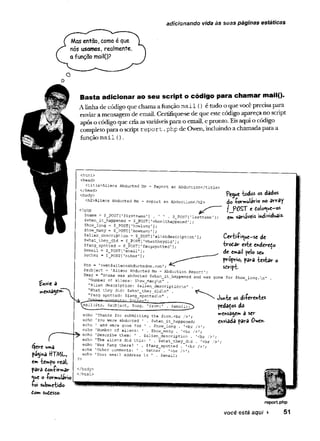 adicionando vida às suas páginas estáticas
Mas então, como é que
nós usamos, realmente,
a função mail()?
£nvic a
umâ
p%"mâ HT/WU
em tempo real,
pâva dôh-Çirmâr
^ue O-formulário
toí submetido
Com sudesso.
Basta adicionar ao seu script o código para cham ar mail().
Alinha de código que chamaa função mai1 () é tudo o que vocêprecisa para
enviara mensagem de email. Certifique-se de que este código apareça no script
apóso códigoque criaasvariáveispara o email, e pronto. Eisaqui o código
completo para o script report.
php de Owen, incluindo a chamada para a
função m ail ().
<html>
<head>
<title>Aliens Abducted Me - Report an Abduction</title:
</head>
<body>
<h2>Aliens Abducted Me - Report an Abduction</h2>
<?php
Çname = $_POST[1firstname1] . ' ' . S^POST['lastnaree'
]
$when_it_happened = $_POST[1whenithappened'];
$how_long = $_POST[1
howlong’];
$how_many = S_POST['howmany1];
$alien_deseription = $_POST['aliendescription'];
$what_they_did = $_POST[1
whattheydid’];
$fang_spotted = $_POST[’fangspotted'];
Çemail = $_POST[1
e m a i l ;
Sother = $_POST[’other1];
Pegue todos os dados
do -formulário no array
fJP0ST e doio^ue-os
em variaveis individuais-
Certiíi^ue-se de
tirodar este enderedo
de email pelo seu
próprio, para testar o
sdript-
$to = ’ovien5aliensabductedme.com
^subject = 'Aliens Abducted Me-- Abduction Report1,
$msg = "Snarne was abducted $wh.en_it_happened and was gone for $how_long.n
"Number of aliens: $how_manyn” .
"Alien description: $alien_descriptionn" .
"What they did: $what_they_didn" .
"Fang spotted: $fang_spottedn" .
- '
-
'
X
I
U
mu-
—r
n
m
i
r
i
^
n
t
g
: Sn-t-hgr"-
■ .
.
.
^nail($to, $subject, $
r
c
.
s
g
, ’From:' . Semail)7^>
echo 'Thanks for submitting the form.<br />';
echo 'You were abducted 1 . $when_it_happened;
echo 1 and were gone for 1 . $how_long . ’<br />';
echo 'Number of aliens: 1 . $how_jnany . '<br />’;
echo 'Describe them: ' . $alien_description . '<br />’;
echo ’The aliens did this: ' . $what_they_did . '<br />
echo 'Was Fang there? 1 . $fang_spotted . '<br />';
echo 'Other comments: ' . $other . '<br />';
echo 'Your email address is ' . $email;
Junte os diierentes
pedacos da
mensagem a ser
enviada para Owen.
</body>
</html>
reportphp
você está aqui ► 51
 