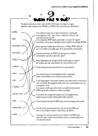 adicionando vida às suas páginas estáticas
*
m u F
Os aliens mexeram com o seu cérebro? Coloque ascoisasno lugar
ligando cadacomponente HTMLou PHP à descrição do que eles fazem.
SilpeígfcW
mailO 
Um software que serve para visualizar e interagir
com páginas web. Age como o lado do cliente em
■ comunicações na web.
Um comando PHP usado para fazero output de algum
i f conteúdo, como, por exemplo, texto simples ou código HTML.
f instastagssão usadas para delimitar o código PHP a fimde
! j que o servidorwebsaibaque deve processá-lo e executá-lo.
^ Um arrayintemo do PHP que armazena osdados
submetidos usando o método “post”.
Uma linguagem de programação usadapara a criação
de scripts, que são executados em um servidorweb.
Todastring precisaestar dentro de umavariável.
Um softwarepara enviarpáginasweb, o qual age
y ' como um servidorem comunicações na web.
/ l _ Uma linguagem marcação usada para descrever a estrutura
/ do conteúdo das páginas web, que são visualizadas em um
navegador web.
Um nome usado para descreverasvariáveisinternas do
^ PHP que ficam acessíveis a todos os scripts.
Uma série de campos de input, em uma páginaweb,
usados para seobter informações dos usuários.
Umafunção intema do PHP que enviamensagens de email.
Um local de armazenamento, em um scriptPHP, que
tem o seu próprio nome e tipo único de dados.
Um tipo de armazenamento de dados em PHP que
permite que várias informações sejam armazenadas em
um mesmo local.
você está aqui > 55
 