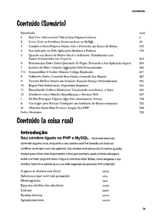 conteúdo
Conteúdo (Sumário)
Introdução xxvii
1 Está Vivo: Adicionando Vida às Suas Páginas Estáticas 1
2 Como Tudo se Combina: Conectando-se ao MySQL 59
3 Criando os Seus Próprios Dados: Crie e Preencha um Banco de Dados 103
4 Sua Aplicação na Web: Aplicações Realistas e Práticas 159
5 Quando um Banco de Dados Não é o Suficiente: Trabalhando com
Dados Armazenados em Arquivos 223
6 Presuma que Estão Todos Querendo Te Pegar: Tom ando a Sua Aplicação Segura 295
7 Lembra de Mim?: Criando Aç|icações Web Personalizadas 345
7V4 Compartilhar é Cuidar: Elimine Código Duplicado 417
8 Colhendo Dados: Controle Seus Dados, Controle Seu Mundo 427
9 Vivendo Melhor Através das Funções: Funções String e Personalizadas 501
10 Regras Para Substituição: Expressões Regulares 561
11 Desenhando Gráficos Dinâmicos: Visualizando seus Dados...e Mais! 605
12 Interfaces com o Mundo: Republicação e Serviços Web 657
i Os Dez Principais Tópicos (Que Não Abordamos): Sobras 713
ii Um Lugar para Brincar: Configure um Ambiente de Desenvolvimento 731
iii O btenha Ainda Mais Proveito: Amplie Seu PHP 749
índice Remissivo 755
Conteúdo (a coisa real)
Introdução
Seu cérebro ligado no PHP e MySQL. você está tentando
aprender alguma coisa, enquanto o seu cérebro está lhe fazendo um favor ao
certificar-se de que você não aprenda. Seu cérebro está pensando “é melhor guardar
espaço para coisas mais importantes, como por exemplo, quais animais selvagens
evitar e se fazer yoga em baixo d'água é uma boa ideia". Então, como enganar o seu
cérebro, fazendo-o pensar que a sua vida depende de aprender PHP e MySQL?
A quem se destina este livro? xxviü
Sabemos o que você está pensando xxix
Metacognição xxxi
Faça seu cérebro lhe obedecer xxxiii
Leia-me xxxiv
Revisão técnica xxxvi
Agradecimentos xxxvii
ix
 