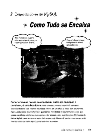 2 C o n e c t a n d o - s e a « M y S o L
* Como Tudo se Encaixa
Saber como as coisas se encaixam, antes de começar a
construir, é uma boa ideia. Você criou seu primeiro script PHP e ele está
funcionando bem. Mas obter os resultados obtidos em um email já não é bom o suficiente.
Agora você precisa de uma forma de guardar os resultados do seu formulário, para que
possa mantê-los pelo tempo que precisar e ter acesso a eles quando quiser. Um banco de
dados MySQL pode armazenar estes dados para você. Mas você precisa conectar seu script
PHP ao banco de dados MySQL para fazer isso acontecer.
este é um novo capítulo ► 59
 