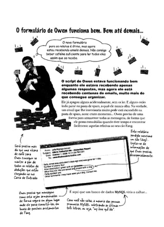 0 formulário de Owen funciona bem. Pem até demais.
Sera prediso mais
do *^u€ uma xídara
dc da-P
e para
O'uzrt donseguir se
»anter a par de
todos os relatos de
àbdudoes o
^u
e estâo
dHega*do r>asua
Caixa de Enteada.
O novo formulário
para os relatos é ótimo, mas agora
estou recebendo emails demais. Não consigo
beber cafeína suficiente para ler todos eles
assim que os recebo.
O script de Owen estava funcionando bem
enquanto ele estava recebendo apenas
algumas respostas, mas agora ele está
recebendo centenas de emails, muito mais do
que consegue organizar.
Elejá apagou alguns acidentalmente, sem osler. Ealguns estão
indo parar na pasta de spam, a qual ele nunca olha. Na verdade,
um email que lhe interessariamuito pode está escondido na
pastade spam, neste exato momento...Owen precisade uma
forma para armazenar todas asmensagens, de forma que
ele possaconsultá-lasquando tivertempo e encontrar
facilmente aquelas relativasao seu cão Fang.
Este relatório
perdido mendiona
um dao (doo^)...
trata-se de
iníorrnaçoes de
^ue 0we» pvedisa,
[desesperadamente.
From: safiy@gmgs-4Jstnei:
Subject: AliensAüductedMe-AbductionReport
*<V4obef1,200612:1129PMCDT
>
andwasgene
To; „
SatiyJoneswasabducted3daysago
m<imfeefofaliens:four
descfipfion:greenwithsixmala***«----
•w did:Wejusttaikedanqpiayedwith
tor1day-
Humbei
Wienda
Whatleyd
i
d
- C
o
n
t
a
c
tm
s
.
A
Owen predisa «jue mensagens
domo estâ sejâm armazenadas
de -forma segura em algum lugar
o*de ele possa donsuiti-las, em
busda de possíveis avistamewtos
de Fang.
É aqui que um banco de dados MySQLviria a calhar..
Caso vode na©saiba, a <*aior'sa das pessoas J
prohundia /Vjy£$L soletv-âhdo as ultimas —
três letv-as, ou seja, ”my ésse <
^u
êele*.
 