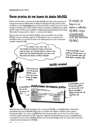 mysql pode ajudar Owen
Owen precisa de um banco de dados MySQl
Então, estádecidido: osbancos de dadosMySQLsãoúteise Owen precisade
um para armazenardados sobre asabduções alienígenas. Elepoderá, então,
modificaroscriptreportphp paraarmazenardados na tabelei, emvezde enviá-
losparasimesmo, poremail.Atabelamanterá osdados recebidossãose salvos,
dando tempo a Owenpara analisá-losefiltrarpotenciaisavistamentosdeFang.
Masvamos “começarpelo começo”...um banco de dados!
Parase criarum banco de dados My5QL, faz-senecessário um servidor
MySOLcom um softwareespecial.Arazão disso é que, ao contrário de
servidoresweb,um servidorde banco de dados precisareceber instruções
usando comandos SQL.
Acriação<
J
e
bcUlCPg cie
dadps e tabelas
M /SQ L exige
com un icação
com . um serV lJor
M ySq L .
Eu sempre ouvi dizer que a
ferramenta utilizada faz toda a diferença
para se fazer um trabalho direito. Como eu vou
saber qual ferramenta MySQL usar para criar
meu banco de dados e minhas tabelas?
0 -brmihái é urna
janela <^e íomede ôusso via
lihHa de domândo, onde v©
de
pode digitar demandes £QL~
M ySftl terminal
0we* predisa de
uma -ferramenta
para
dHdr seus »ovos
bando de dados
e tabelas.
0 pbpMyAdmm e uma
0 pbpM
yA
dm
mpbpMyAdmiH ferramenta gráfica
f 6 .... ... k, bandos de dados e
€m ------------------------------rtpvMún E' tabelas atvaves de «m3
V j? mtev-íade v*fe.
Duas ferramentas MySQLpopulares são o terminal MySQLe o phpMyAdmin. Ambas lhe
permitem executar comandos SQL para criar bancos de dados e tabelas, inserir dados,
selecionar dados, etc., mas o phpMyAdmin dá um passo além, por fornecer também uma
interface gráfica acessívelviaweb. Algumas empresas de web hosting incluem o phpMyAdmin
como parte do seu serviço MySQLpadrão,já o terminal MySQLpode ser usado para se acessar
a maioria das instalações do MySQL.
 